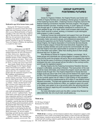 11
continued on page 12
Medicaid to age 26 for former foster youth
During the 2015 General Assembly,
legislation was passed to ensure that young
adults who were formerly in foster care are
able to access Medicaid benefits in Virginia,
regardless of the state where they resided at
age 18. This provision is part of the Afford-
able Care Act and mirrors the provision
allowing young adults to remain on their
parents’ insurance to age 26. According to
Voices for Virginia’s Children, the legislation
is a model for other states.
Training
VDSS, in collaboration with NRCPF
has developed a worker training curriculum
entitled Unpacking the NO of Permanency
for Older Adolescents. Segments of the
training have also been offered to judges,
guardian ad litem, CASA volunteers, foster
parents, and private providers. There is also
a mandatory course, Permanency Planning
for Teens: Creating Life-Long Connections.
Judy Gundy, Family Services Training
Program Manager for the Virginia Depart-
ment of Social Services explains, “Youth
need to connect with someone and have an
adult in their life. It is important to have
people share the important moments in life,
like weddings and graduations.”
BJ Zarris, MSW, now retired, created
worker training curriculum, Transition Plan-
ning for Older Youth in Foster Care, which
was piloted in March, 2015 with permanen-
cy workers. Gundy said that based on the
pilot, revisions were made on the course.
The training will be available for workers
sometime in the fall of 2015.
“We stressed the importance of engaging
with youth and preparing them to partici-
pate in IL services,” explained Zarris. “Each
youth needs a team and we gave tips about
team composition and how to work together.”
Zarris noted that participation in the IL pro-
gram requires an annual transition plan and,
in addition, a specific plan must be developed
during the 90-day period immediately prior to
the projected date when foster care services
will no longer be received. The training
allows practice in developing the plan and
introduction to tools such as the Casey Life
Skills Assessment. “IL services require
knowledge and skills but also someone who is
authentic with the youth,” notes Zarris.
Gundy comments, “The transition into
adulthood is a process, not an event. The
	 Voices for Virginia’s Children, the Virginia Poverty Law Center and
FACES of Virginia Families are co-leading a diverse group of supporters
of the Fostering Futures effort. Fostering Futures is Virginia’s name for the
federal Fostering Connections Transition Services program. The program
extends transition services, including housing, to youth ‘aging out’ of foster
care through age 21. It allows adoption assistance to continue for any
youth adopted at age 16 or older, which could increase older-youth adop-
tions.Youth must be in school, working, or involved in a job training/job
skills program in order to qualify.
	 Fostering Futures has endorsement and support from over 30 groups
that include service providers, faith-based organizations, child and youth
advocates, foster care alumni groups, and professional associations.
Among the supporters are the Family Foundation of Virginia, Prevent Child
Abuse Virginia, the Virginia Association of Community Services Boards,
and the Virginia League of Social Services Executives. Supporters also
include countless families and youth across the commonwealth. All recog-
nize that Virginia must open opportunities to success for youth who ‘age
out’ of the foster care system, rather than shutting doors to them simply
because they turn 18 years old.
	 Amy Woolard of Voices for Virginia’s Children, commented, “All of
these groups and individuals are coming together to support Fostering Fu-
tures and the youth the program will serve. We’ve accumulated this support
over the last few years of working on bringing the program to Virginia, and
anticipate that even more groups will join the effort in the coming months
and through the legislative session.”
	 Moving Virginia into the Fostering Connections Transition Services
program is affordable, according to Woolard. “The local portion of the cost
would be nearly eliminated, and instead the program would use state and
federal funds through IV-E. The Virginia Department of Social Services
budget would pay about half of the costs and the federal IV-E match would
be 50%. The commonwealth’s costs would be approximately $10 million
but we currently spend over $7 million in CSA funding on this population.
State dollars would be supplemented by $10 million in new federal money.”
Woolard concludes, “Through both grassroots efforts and direct advocacy
with legislators and the Governor’s office, our coalition’s goal is for youth
in the foster care system to be a top priority within the upcoming biennial
budget and beyond, beginning with successful passage of the Fostering
Futures program.”
	 For more information and to join the effort, contact Amy Woolard at
(804) 649-0184, Ext. 24 or by E-mail: amy@vakids.org
Think of us
913 W Grace St Suite C
Richmond, VA 23220
Phone: 203-685-0044
Email: info@thinkof-us.org
Website: http://www.thinkof-us.org
Think of us is creating a self-development platform that is designed to support youth–
and targeted to foster youth–in developing their abilities to thrive beyond self-sufficiency
as they prepare, transition and acclimate to adulthood. On this site, youth will find online
content and self-coaching content to guide them through their own decisions around their
life, work, education, and health.
GROUP SUPPORTS
FOSTERING FUTURES
 