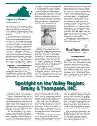 12
continued from page 11
course focuses on the importance of engag-
ing a team of supportive adults to help youth
in foster care develop and implement an
incremental plan. Participants learn to utilize
assessments, track progress and change plans
as needed.”
An additional resource has been devel-
oped by and for youth. Young people who
are in transition or who have transitioned
from foster care developed an online course
for youth in conjunction with Virginia DSS.
The Transition Planning for Youth in Foster
Care is a five-module video eLearning that
is available on the VDSS website: www.
dss.virginia.gov/family/fc/independent.cgi
Youth ages 17 to 25 highlight the impor-
tance of being involved in a strength-based
and youth-driven transition plan to achieve
self-sufficiency and permanent connections.
The online course has five modules: 1) What
Is a Transition Plan?; 2) Who Is Involved; 3)
How to Develop a Plan; 4) What I Need to
Know to Plan; and 5) What Happens Next?
Project LIFE (Living Independently,
Focusing on Empowerment)
This collaboration between the Virginia
Department of Social Services and
United Methodist Family Services (UMFS)
promotes permanent family connections for
older youth while they transition from foster
Virginia’s Picture
care. Project LIFE serves foster youth ages
14 to 21 throughout five regions of Virgin-
ia. Each region has an Independent Living
Consultant responsible for implementing
the vision, mission, and goals of VDSS and
Project LIFE. They collaborate with local
departments of social services to provide
support, training, and technical assistance.
Among other resources, their website offers
the VDSS Transitional Living Plan tem-
plates. See: www.vaprojectlife.org/
Sophia Booker is the Youth Network
Coordinator for Project LIFE. She is an
undergraduate student at Virginia Common-
wealth University (VCU) and is a Social
Work major. She joined the Project LIFE
program in 2010. She said a friend of hers
was attending a meeting and recruited her
to become part of a Youth Advisory Coun-
cil. “Project LIFE helped with my support
network,” said Booker. “The program helped
me identify resources and helped me learn
how to communicate effectively.”
Booker and her twin sister were adopted
at age 14. Booker said at that time, she trust-
ed few people and did not connect well with
others. She believed that people would leave
and not be dependable. Her association with
Project LIFE began to change her outlook.
She participated in some of the summer learn-
ing opportunities and conferences, making
friends and contacts that continue to support
her. Project LIFE provided training in public
speaking and boosted her confidence.
There are many plans for Project LIFE,
according to Booker. “We want youth to
know that their voice is valuable. We have
resources on social media and it is easy
to use the sites. We are in the process of
expanding our Youth Network to give youth
more opportunities to use their voice for a
meaningful cause. We know that their voice
matters and we want them to know that as
well!” Although Project LIFE has served
1,700 youth since 2009, Booker hopes that
the numbers will increase. She says, “Project
LIFE is effective! I’m living proof. They
have been a big part of my life!”
Interested readers can contact Sophia
Booker at (804) 353-4461 ext. 1504 or by
E-mail: sbooker@umfs.org
Great Expectations
Great Expectations was launched in the
fall of 2008 at five Virginia community col-
leges, each of which received a grant to pilot
components of the program. Dr. Jennifer
Gentry, Vice Chancellor of Institutional Ad-
vancement, relates that the program started
when Mark Fried became aware of the large
number of foster youth transitioning into
independent living. “He pledged $1 million
dollars,” said Dr. Gentry. “Mark and his wife
are champions for the underserved.”
Braley  Thompson, Inc. is a private
agency offering services to youth ages 17 to
21. They are assisting foster youth who are
transitioning from foster care in the areas of
Radford, Harrisonburg, and Roanoke. They
contract with departments of social services
in Harrisonburg, Radford and Roanoke City
and the counties of Giles, Montgomery, and
Rockingham. Most of the youth served are in
either their senior year of high school or are
enrolled in a community college.
Wes Bell, Independent Living Program
Manager, explains the model. The agency
procures housing, provides transportation as
needed, and serves as a support system for
the youth. “We offer programs and individ-
ualized teaching in life skills such as meal
Spotlight on the Valley Region:
Braley  Thompson, INC.
preparation, how to budget and manage
money, social interaction skills, and how to
grocery shop. We allow youth to make deci-
sions and to make mistakes and experience
natural consequences,” Bell explained.
Nikki Smith, foster care worker with
Harrisonburg-Rockingham Social Services
District likes the comprehensive service
model offered by Braley  Thompson. “So
many youth are not quite ready to live on
their own. They need a support system and
people who are interested in their progress,”
remarks Smith.
The workers from Braley  Thompson,
Inc. are able to offer the individualized
attention that the transitioning youth require.
Case managers are limited to 3 to 4 cases
each. By having support, the youth can then
focus on completing school and the require-
ments of higher education. “We stress that
their education comes first,” says Bell. “We
have maintained a good relationship with the
Great Expectations programs at Blue Ridge
Community College and New River Com-
munity College. Most of our youth are suc-
cessful in completing educational programs
and they stay in touch after graduation.”
More information is available from: Wes
Bell, Independent Living Program Manager,
Braley  Thompson, Inc., 2754 Brandon
Ave SW, Apt C4, Roanoke, VA 24015,
(540) 400-0717, FAX: (540) 989-9141,
E-mail: Wesley.bell@rescare.com
 