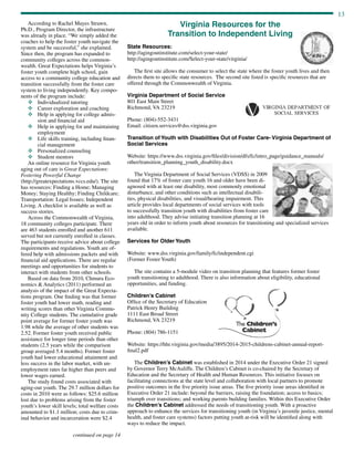 13
continued on page 14
According to Rachel Mayes Strawn,
Ph.D., Program Director, the infrastructure
was already in place. “We simply added the
coaches to help the foster youth navigate the
system and be successful,” she explained.
Since then, the program has expanded to
community colleges across the common-
wealth. Great Expectations helps Virginia’s
foster youth complete high school, gain
access to a community college education and
transition successfully from the foster care
system to living independently. Key compo-
nents of the program include:
v	 Individualized tutoring
v	 Career exploration and coaching
v	Help in applying for college admis-
sion and financial aid
v	Help in applying for and maintaining
employment
v	Life skills training, including finan-
cial management
v	 Personalized counseling
v	 Student mentors
An online resource for Virginia youth
aging out of care is Great Expectations:
Fostering Powerful Change
(http://greatexpectations.vccs.edu/). The site
has resources: Finding a Home; Managing
Money; Staying Healthy; Finding Childcare;
Transportation: Legal Issues; Independent
Living. A checklist is available as well as
success stories.
Across the Commonwealth of Virginia,
18 community colleges participate. There
are 463 students enrolled and another 611
served but not currently enrolled in classes.
The participants receive advice about college
requirements and regulations. Youth are of-
fered help with admissions packets and with
financial aid applications. There are regular
meetings and opportunities for students to
interact with students from other schools.
Based on data from 2010, Chmura Eco-
nomics  Analytics (2011) performed an
analysis of the impact of the Great Expecta-
tions program. One finding was that former
foster youth had lower math, reading and
writing scores than other Virginia Commu-
nity College students. The cumulative grade
point average for former foster youth was
1.98 while the average of other students was
2.52. Former foster youth received public
assistance for longer time periods than other
students (2.5 years while the comparison
group averaged 5.4 months). Former foster
youth had lower educational attainment and
less success in the labor market, with un-
employment rates far higher than peers and
lower wages earned.
The study found costs associated with
aging-out youth. The 29.7 million dollars for
costs in 2010 were as follows: $25.6 million
lost due to problems arising from the foster
youth’s lower skill levels; total welfare costs
amounted to $1.1 million; costs due to crim-
inal behavior and incarceration were $2.4
Virginia Resources for the
Transition to Independent Living
State Resources:
http://agingoutinstitute.com/select-your-state/
http://agingoutinstitute.com/Select-your-state/virginia/
The first site allows the consumer to select the state where the foster youth lives and then
directs them to specific state resources. The second site listed is specific resources that are
offered through the Commonwealth of Virginia.
Virginia Department of Social Service
801 East Main Street
Richmond, VA 23219
Phone: (804)-552-3431
Email: citizen.services@dss.virginia.gov
Transition of Youth with Disabilities Out of Foster Care- Virginia Department of
Social Services
Website: https://www.dss.virginia.gov/files/division/dfs/fc/intro_page/guidance_manuals/
other/transition_planning_youth_disability.docx
The Virginia Department of Social Services (VDSS) in 2009
found that 17% of foster care youth 16 and older have been di-
agnosed with at least one disability, most commonly emotional
disturbance, and other conditions such as intellectual disabili-
ties, physical disabilities, and visual/hearing impairment. This
article provides local departments of social services with tools
to successfully transition youth with disabilities from foster care
into adulthood. They advise initiating transition planning at 16
years old in order to inform youth about resources for transitioning and specialized services
available.
Services for Older Youth
Website: www.dss.virginia.gov/family/fc/independent.cgi
(Former Foster Youth)
The site contains a 5-module video on transition planning that features former foster
youth transitioning to adulthood. There is also information about eligibility, educational
opportunities, and funding.
Children’s Cabinet
Office of the Secretary of Education
Patrick Henry Building
1111 East Broad Street
Richmond, VA 23219
Phone: (804) 786-1151
Website: https://hhr.virginia.gov/media/3895/2014-2015-childrens-cabinet-annual-report-
final2.pdf
The Children’s Cabinet was established in 2014 under the Executive Order 21 signed
by Governor Terry McAuliffe. The Children’s Cabinet is co-chaired by the Secretary of
Education and the Secretary of Health and Human Resources. This initiative focuses on
facilitating connections at the state level and collaboration with local partners to promote
positive outcomes in the five priority issue areas. The five priority issue areas identified in
Executive Order 21 include: beyond the barriers, raising the foundation; access to basics;
triumph over transitions; and working parents building families. Within this Executive Order
the Children’s Cabinet addressed the needs of transitioning youth. With a proactive
approach to enhance the services for transitioning youth (in Virginia’s juvenile justice, mental
health, and foster care systems) factors putting youth at-risk will be identified along with
ways to reduce the impact.
 