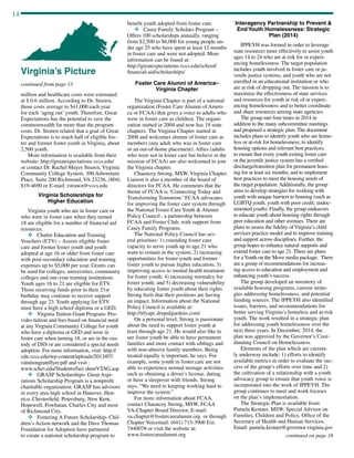 14
continued from page 13
million and healthcare costs were estimated
at $ 0.6 million. According to Dr. Strawn,
those costs average to $41,000 each year
for each ‘aging out’ youth. Therefore, Great
Expectations has the potential to save the
commonwealth far more than the program
costs. Dr. Strawn related that a goal of Great
Expectations is to reach half of eligible fos-
ter and former foster youth in Virginia, about
2,500 youth.
More information is available from their
website: http://greatexpectations.vccs.edu/
or contact Dr. Rachel Mayes Strawn, Virginia
Community College System, 300 Arboretum
Place, Suite 200 Richmond, VA 23236, (804)
819-4690 or E-mail: rstrawn@vccs.edu
Virginia Scholarships for
Higher Education
Virginia youth who are in foster care or
who were in foster care when they turned
18 are eligible for a number of financial aid
resources.
v	 Chafee Education and Training
Vouchers (ETV) – Assists eligible foster
care and former foster youth and youth
adopted at age 16 or older from foster care
with post-secondary education and training
expenses up to $5,000 per year. Grants can
be used for colleges, universities, community
colleges and one-year training institutions.
Youth ages 16 to 21 are eligible for ETV.
Those receiving funds prior to their 21st
birthday may continue to receive support
through age 23. Youth applying for ETV
must have a high school diploma or a GED.
v	 Virginia Tuition Grant Program- Pro-
vides tuition and fees based on financial need
at any Virginia Community College for youth
who have a diploma or GED and were in
foster care when turning 18, or are in the cus-
tody of DSS or are considered a special needs
adoption. For more information, visit: http://
cdn.vccs.edu/wp-content/uploads/2013/07/
vatutiongrantflyer.pdf and visit :
www.schev.edu/Students/fact sheetVTAG.asp
v	 GRASP Scholarships- Great Aspi-
rations Scholarship Program is a nonprofit
charitable organization. GRASP has advisors
in every area high school in Hanover, Hen-
rico, Chesterfield, Petersburg, New Kent,
Hopewell, Powhatan, Charles City and most
of Richmond City.
v	 Fostering A Future Scholarship- Chil-
dren’s Action network and the Dave Thomas
Foundation for Adoption have partnered
to create a national scholarship program to
benefit youth adopted from foster care.
v	 Casey Family Scholars Program –
Offers 100 scholarships annually, ranging
from $2,500 to $6,000 for young people un-
der age 25 who have spent at least 12 months
in foster care and were not adopted. More
information can be found at:
http://greatexpectations.vccs.edu/school/
financial-aid/scholarships/
Foster Care Alumni of America–
Virginia Chapter
The Virginia Chapter is part of a national
organization (Foster Care Alumni of Ameri-
ca or FCAA) that gives a voice to adults who
were in foster care as children. The organi-
zation started in 2004 and now has 19 state
chapters. The Virginia Chapter started in
2008 and welcomes alumni of foster care as
members (any adult who was in foster care
or an out-of-home placement). Allies (adults
who were not in foster care but believe in the
mission of FCAA) are also welcomed to join
the Virginia chapter.
Chauncey Strong, MSW, Virginia Chapter
Liaison is also a member of the board of
directors for FCAA. He comments that the
theme of FCAA is ‘Connecting Today and
Transforming Tomorrow.’ FCAA advocates
for improving the foster care system through	
the National Foster Care Youth  Alumni
Policy Council , a partnership between
FCAA and Foster Club, with support from
Casey Family Programs.
The National Policy Council has sev-
eral priorities: 1) extending foster care
capacity to serve youth up to age 21 who
want to remain in the system; 2) increasing
opportunities for foster youth and former
foster youth to pursue higher education; 3)
improving access to mental health treatment
for foster youth; 4) increasing normalcy for
foster youth; and 5) decreasing vulnerability
by educating foster youth about their rights.
Strong feels that their positions are having
an impact. Information about the National
Policy Council is available at:
http://nfyapc.drupalgardens.com/
On a personal level, Strong is passionate
about the need to support foster youth at
least through age 21. He would also like to
see foster youth be able to have permanent
families and more contact with siblings and
with non-abusive family members. Being
treated equally is important, he says. For
example, some youth in foster care are not
able to experience normal teenage activities
such as obtaining a driver’s license, dating,
or have a sleepover with friends. Strong
says, “We need to keeping working hard to
improve the system.”
For more information about FCAA,
contact Chauncey Strong, MSW, FCAA
VA-Chapter Board Director, E-mail:
va.chapter@fostercarealumni.org or through
Chapter Voicemail: (641) 715-3900 Ext.
744007# or visit the website at:
www.fostercarealumni.org
Interagency Partnership to Prevent 
End Youth Homelessness: Strategic
Plan (2014)
IPPEYH was formed in order to leverage
state resources more effectively to assist youth
ages 14 to 24 who are at risk for or experi-
encing homelessness. The target population
includes youth involved in foster care or ju-
venile justice systems, and youth who are not
enrolled in an educational institution or who
are at risk of dropping out. The mission is to
maximize the effectiveness of state services
and resources for youth at risk of or experi-
encing homelessness and to better coordinate
and share resources among state agencies.
The group met four times in 2014 in
addition to the many subcommittee meetings
and proposed a strategic plan. The document
includes plans to identify youth who are home-
less or at-risk for homelessness; to identify
housing options and relevant best practices;
to ensure that every youth exiting foster care
or the juvenile justice system has a verified
discharge/transition plan for permanent hous-
ing for at least six months; and to implement
best practices to meet the housing needs of
the target population. Additionally, the group
aims to develop strategies for working with
youth with unique barriers to housing (such as
LGBTQ youth, youth with poor credit; undoc-
umented youth). Finally, the group endeavors
to educate youth about housing rights through
peer education and other avenues. There are
plans to assess the fidelity of Virginia’s child
services practice model and to improve training
and support across disciplines. Further, the
group hopes to enhance natural supports and
extend foster care to age 21. There are plans
for aYouth on the Move media package. There
are a group of recommendations for increas-
ing access to education and employment and
enhancing youth’s success.
The group developed an inventory of
available housing programs, current strate-
gies addressing homelessness, and potential
funding sources. The IPPEYH also identified
issues, barriers, and recommendations for
better serving Virginia’s homeless and at-risk
youth. The work resulted in a strategic plan
for addressing youth homelessness over the
next three years. In December, 2014, the
plan was approved by the Governor’s Coor-
dinating Council on Homelessness.
Elements of the plan which are current-
ly underway include: 1) efforts to identify
available metrics in order to evaluate the suc-
cess of the group’s efforts over time and 2)
the cultivation of a relationship with a youth
advocacy group to ensure that youth voice is
incorporated into the work of IPPEYH. The
group continues to meet and work focuses
on the plan’s implementation.
The Strategic Plan is available from:
Pamela Kestner, MSW, Special Advisor on
Families, Children and Policy, Office of the
Secretary of Health and Human Services,
Email: pamela.kestner@governor.virginia.gov
continued on page 16
Virginia’s Picture
 