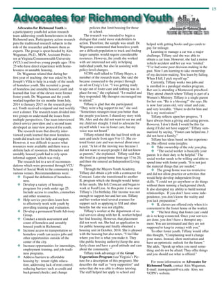 15
Advocates for Richmond Youth is
a participatory youth-led action research
team addressing youth homelessness in the
Richmond area. Participatory action research
puts the traditional research subjects in the
role of the researcher and honors them as
experts. The group is spear-headed by Alex
Wagaman, Ph.D., MSW, Assistant Profes-
sor at Virginia Commonwealth University
(VCU) and involves young people ages 18 to
25 who have direct experience with home-
lessness or unstable housing.
Dr. Wagaman related that during her
first year of teaching, she was asked by St.
Joseph’s Villa to help in a study of the needs
of homeless youth. She recruited a group
of homeless and unstably housed youth and
learned that four of the eleven were former
foster youth. Dr. Wagaman and the youth
worked together for six months from July,
2014 to January 2015 on the research proj-
ect. Youth received a stipend and met weekly
over a dinner. The research team divided into
two groups to understand the issues from
multiple perspectives. One team interviewed
direct service providers and a second team
developed an interview protocol for youth.
The research team that directly inter-
viewed youth learned that most homeless
youth did reach out for help and support.
However, it was difficult to access what
resources were available and there was a
definite lack of resources. Homeless and
unstably housed youth had to rely upon
informal support, which was risky.
The research led to a set of recommen-
dations which were presented through VCU
School of Social Work to the community in
various venues. Recommendations were:
v	Expand the definition of homeless-
ness.
v	Develop a variety of housing
programs for youth under age 25.
Include access to coaches, counselors
and other resources.
v	Help service providers learn how
to effectively work with youth by
providing training and evaluation.
v	Develop a permanent Youth Advisory
Group.
v	Conduct a needs assessment and
count of homeless and unstably
housed youth in Richmond.
v	Increase access to transportation so
homeless youth can access jobs and
other opportunities outside of the
center of the city.
v	Increase opportunities for internships,
employment training, and job readi-
ness programs.
v	Address barriers to affordable
housing by: tenant rights educa-
tion; addressing lack of rent control;
reducing barriers such as credit and
background checks; and change
Advocates for Richmond Youth
policies that limit housing for those
in school.
The research was intended to begin a
dialogue that could move stakeholders to
action. Therefore, the sample was small. Dr.
Wagaman commented that homeless youth
are a difficult population to track and finding
larger samples would require considerable
resources. However, the youth she worked
with are interested not only in helping
individual youth, but also in assisting with
policy-level changes.
VCPN staff talked to Tiffany Hayes, a
member of the research team. She said she
became connected to the project through
an ad on Craig’s List. “I was getting ready
to age out of foster care and nothing was in
place for me,” she explained. “I e-mailed and
they responded. My therapist encouraged me
to attend.”
Tiffany is glad that she participated.
“They were a big support to me,” she said.
“Sometimes strangers treat you better than
the people you know. I shared my story with
Ms. Alex and she did not want to see me and
my child not straight. I tried to advocate for
myself while I was in foster care, but my
voice was not heard.”
Tiffany related that she had lived with an
aunt and uncle from ages 9 to 13. She en-
tered foster care and was moved about once
a year. “A lot of the moving was because I
did not want to accept people I did not know
as parents,” she explained. Tiffany said that
she lived in a group home from age 17 to 20,
and then she entered an Independent Living
Program.
Through the Mayors Youth Academy,
Tiffany did obtain a job with a contractor for
Comcast. Later she transitioned to another
IL program which she thought would better
fit her needs. She left Comcast and began to
work at Food Lion. At this point it was near
Tiffany’s 21st birthday. Her income was not
enough to support her and her son. Tiffany
and her worker tried several avenues for
support such as applying to SSI and other
benefits but she was not eligible.
Tiffany’s worker at the department of so-
cial services along with her IL worker helped
her find housing. However, that placement
did not work out. She had an application in
for public housing and finally obtained a
housing unit in October, 2014. She is pleased
with the housing but also notes, “I feel like
where you live is what you make it. They
(the public housing authority) keep the area
fairly clean and have a good attitude and care
about the community. “
Tiffany took advantage of the Great
Expectations Program (see Virginia’s Pic-
ture for a description of this program). She
describes the staff as “very supportive” and
notes that she was able to obtain tutoring.
The staff helped her apply to school and
helped with getting books and gas cards to
pay for mileage.
Learning to manage a car was a major
challenge. Tiffany said she was able to
obtain a car loan. However, she had a motor
vehicle accident and her car was ‘totaled.’
“I’ve had some poor decision-making in the
past. Now I am learning to take ownership
of my decision-making. You learn by failing.
When I fall, I pick myself up.”
Currently, Tiffany works two jobs and
is enrolled in a paralegal studies program.
Her son is attending a Montessori preschool.
They attend church where Tiffany is part of a
Women’s Ministry. Tiffany is a single parent
for her son. “He is a blessing!” she says. He
is now four years old, very smart and cute,
and very loveable. “I have to do for him and
he is my motivation!”
Tiffany reflects upon her progress, “I
have always been a giving and caring person.
However, I don’t think I would be this far
along if I did not have support.” Tiffany sum-
marized by saying, “Foster care helped me. I
did not have a family.”
Tiffany has ideas based on her experienc-
es. She offered some insights:
v	 Take ownership of the role you play.
v	 “The social worker is basically your
parent. It is their duty to be helpful.” The
social worker needs to be willing and able to
spend time with foster youth. “It is not just
the material things that are needed.”
v	 The group home was too restrictive
and did not allow practice or activities that
would help develop independent living
skills. “I could not go anywhere or do things
without them running a background check.
It also disrupted my ability to build normal
relationships. If you don’t have some inde-
pendence, you don’t know the reality and
you lack preparation.”
v	 IL classes are offered only when it is
convenient to the foster home or the worker.
v	 “The best thing that foster care could
do is to keep connected. Once your services
are done, you don’t have a therapist any-
more. You are terminated and they are not
supposed to keep in contact with you.”
To other foster youth, Tiffany would offer
this thought, “Complaining won’t change
your status. Instead, show motivation and
have an optimistic outlook for the future.”
She adds, “Speak up when you need some-
thing and do not be afraid. They offer things
and you should use what is offered.”
For more information on Advocates for
Richmond Youth, contact Alex Wagaman,
E-mail: mawagaman@vcu.edu Also, see
VCPN’s website.
 