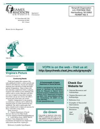 16
91 E. Grace Street, MSC 7704
Harrisonburg, VA 22801
Attn: J. Grayson
Return Service Requested
Department of
Psychology
Nonprofit Organization
U.S. POSTAGE PAID
Harrisonburg, VA 22802
PERMIT NO. 4
© Commonwealth of Virginia
Department of Social Services
VCPN is copyrighted but may be repro-
duced or reprinted with permission.
Write for “Request to Reprint” forms.
Request or inquiry is addressed to:Joann
Grayson, Ph.D., Department of Psychol-
ogy, MSC 7704, James Madison Univer-
sity, Harrisonburg, VA 22807, or call
(540) 568-6482.
E-mail: graysojh@jmu.edu
VCPN is on the web – Visit us at:
http://psychweb.cisat.jmu.edu/graysojh/
Go Green
If you prefer an electronic notice when
VCPN is published rather than a hard
copy, please e-mail your preference to
Joann Grayson at graysojh@jmu.edu
540-474
continued from page 14
Virginia’s Picture
Continuing Needs
Youth need support that continues into
early adulthood in order to achieve growth and
skills for self-sufficiency. Society has changed,
requiring more education of youth and longer
periods of dependency. Many of those who
lack education, employment skills or adequate
resources will continue to pose challenges and
will be costly to society. Innovative and effec-
tive ways to support young adults emerging
from foster care are not a luxury, but rather a
necessary part of the foster care system.
Virginia’s Independent Living program
is continuing to advance and to address the
changing needs of youth transitioning into
adulthood. The shifts in philosophy and
policy should result in improved outcome for
these vulnerable young adults.
Some resources:
v	 Virginia Department of Social
Services–Services for Older Youth:
www.dss.virginia.gov/family/fc/independent.cgi
v	 Letha Moore-Jones, MSW, MACE,
Virginia’s State Independent Living
Coordinator  Youth Services Supervisor:
letha.moore-jones@dss.virginia.gov
References Available Upon Request
Check Our
Website for
v National Resources and
Scholarships
v Virginia Resources and
Scholarships
v Reference List
v Examples of Successful
Interventions
v Transitioning
Resources
And
More!
 
