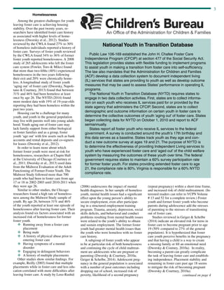 3
continued on page 4
Homelessness
Among the greatest challenges for youth
leaving foster care is achieving housing
stability. Over the past twenty years, re-
searchers have identified foster care history
as associated with higher levels of home-
lessness (Dworsky et al., 2012). Studies
reviewed by the CWLA found 27% to 30%
of homeless individuals reported a history of
foster care. Surveys of foster youth reviewed
by the CWLA found 34% to 36% of former
foster youth reported homelessness. A 2008
study of 265 adolescents who left the foster
care system (Fowler, Toro & Miles) found
that more than two-fifths (40%) experienced
homelessness in the two years following
their exit and 20% were chronically home-
less. A longitudinal study of foster youth
‘aging out’ of foster care (Dworsky, Napoli-
tano & Courtney, 2013) found that between
31% and 46% had been homeless at least
once by age 26. The NYTD (2014) found
more modest data with 19% of 19-year-olds
reporting they had been homeless within the
past two years.
Housing can be a challenge for many
youth, and youth in the general population
may live with parents well into young adult-
hood. Youth aging out of foster care may
lack family support from either biological
or foster families and as a group, foster
youth ‘age out’ with few assets such as bank
accounts and rental deposits and co-signers
for leases (Dworsky et al., 2012).
In order to learn more about which
former foster youth were most at risk for
homelessness, researchers at Chapin Hall
at the University of Chicago (Courtney et
al., 2011; Dworsky et al., 2013) used data
from the Midwest Evaluation of the Adult
Functioning of Former Foster Youth. The
Midwest Study followed more than 700
youth who had been in foster care from age
17 or 18 in 2002-2003 until 2010-2011 when
they were age 26.
Similar to other studies, the Chicago
researchers found a high rate of homeless-
ness among the Midwest Study sample of
youth. By age 26, between 31% and 46%
of the youth reported at least one episode of
homelessness after leaving foster care. Their
analysis found six factors associated with an
increased risk of homelessness for former
foster youth.
v	Running away from a foster care
placement
v	Being male
v	A history of physical abuse prior to
entering foster care
v	Having symptoms of a mental
disorder
v	Engaging in delinquent behaviors
v	A history of multiple placements
Other studies show similar findings. For
example, Reilly (2003) found that multiple
placements while in foster care and less edu-
cation correlated with more difficulties after
leaving foster care. A study by Lenz-Rashid
(2006) underscores the impact of mental
health diagnoses. In her sample of homeless
youth, mental health issues had a significant
effect upon the young person’s ability to
secure employment, even after participat-
ing in a structured employment training
program. Trauma, anxiety, depression, social
skills deficits, and behavioral and conduct
problems resulting from mental health issues
were related to the youth’s ability to obtain
and sustain employment. The former foster
youth had greater mental health issues than
the youth who were homeless with no foster
care history.
A subgroup of foster youth who appear
to be at particular risk of both homelessness
and continuing the cycle of child maltreat-
ment are adolescents who are pregnant or
parenting (Dworsky  Courtney, 2010a;
Geiger  Schelbe, 2014). Adolescent preg-
nancy in the general population is associated
with a number of poor outcomes including
dropping out of school, increased risk of
poverty, likelihood of a second pregnancy
(repeat pregnancy) within a short time frame,
and increased risk of child maltreatment. (In-
terested readers can refer to VCPN Volume
# 13 and 52 for a complete review.) Foster
youth and former foster youth who become
parents during adolescence add the stresses
of parenting to the stresses of transitioning
out of foster care.
Studies reviewed in Geiger  Schelbe
(2014) indicate an elevated risk for teens in
foster care to become pregnant prior to age
19 (50% compared to 27% of the general
population). It is hypothesized that foster
care youth perceive benefits in the pregnancy
and that having a child is a way to create
a missing family or fill an emotional need
(Dworsky  Coutney, 2010a). In reality,
becoming a parent can greatly complicate
the task of leaving foster care and establish-
ing independence. Placement stability and
remaining in foster care past age 18 seems
to mitigate the risk of becoming pregnant
(Dworsky  Courtney, 2010a).
National Youth in Transition Database
	
Public Law 106-169 established the John H. Chafee Foster Care
Independence Program (CFCIP) at section 477 of the Social Security Act.
This legislation provides states with flexible funding to implement programs
to assist youth in making a transition from foster care into self-sufficiency.
The law also mandates that the Administration for Children and Families
(ACF) develop a data collection system to document independent living
(IL) services that states are providing to youth as well as develop outcome
measures that may be used to assess States’ performance in operating IL
programs.
The National Youth in Transition Database (NYTD) requires states to
engage in two data collection activities. First, states are to collect informa-
tion on each youth who receives IL services paid for or provided by the
state agency that administers the CFCIP. Second, states are to collect
demographic and outcome information on certain youth in foster care to
determine the collective outcomes of youth ‘aging out’ of foster care. States
began collecting data for NYTD on October 1, 2010 and report to ACF
semiannually.
States report all foster youth who receive IL services to the federal
government. A survey is conducted around the youth’s 17th birthday and
this data serves as a baseline. States track youth as they age and con-
duct a new outcome survey at ages 19 and 21. The purpose of NYTD is
to determine the effectiveness of providing Independent Living services to
youth who have experienced foster care and ‘aged out’ of the child welfare
system by measuring the outcomes of these youth over time. The federal
government requires states to maintain a 60% survey participation rate
for former foster youth. For states providing extended foster care to age
21, the compliance rate is 80%. Virginia is responsible for a 60% NYTD
compliance rate.
 