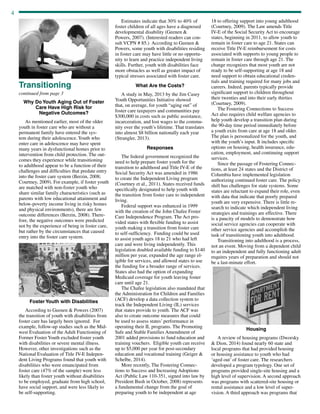4
continued from page 3
Transitioning
Why Do Youth Aging Out of Foster
Care Have High Risk for
Negative Outcomes?
As mentioned earlier, most of the older
youth in foster care who are without a
permanent family have entered the sys-
tem during their adolescence. Youth who
enter care in adolescence may have spent
many years in dysfunctional homes prior to
intervention from child protection. The out-
comes they experience while transitioning
to adulthood appear to be a function of their
challenges and difficulties that predate entry
into the foster care system (Berzin, 2008;
Courtney, 2009). For example, if foster youth
are matched with non-foster youth who
share similar family characteristics (such as
parents with low educational attainment and
below-poverty income living in risky homes
and physical environments), there are few
outcome differences (Berzin, 2008). There-
fore, the negative outcomes were predicted
not by the experience of being in foster care,
but rather by the circumstances that caused
entry into the foster care system.
Estimates indicate that 30% to 40% of
foster children of all ages have a diagnosed
developmental disability (Geenen 
Powers, 2007). (Interested readers can con-
sult VCPN # 85.) According to Geenen 
Powers, some youth with disabilities residing
in foster care may have little or no opportu-
nity to learn and practice independent living
skills. Further, youth with disabilities face
more obstacles as well as greater impact of
typical stresses associated with foster care.
What Are the Costs?
A study in May, 2013 by the Jim Casey
Youth Opportunities Initiative showed
that, on average, for youth “aging out” of
foster care taxpayers and communities pay
$300,000 in costs such as public assistance,
incarceration, and lost wages to the commu-
nity over the youth’s lifetime. That translates
into almost $8 billion nationally each year
(Strangler, 2013).
Responses
The federal government recognized the
need to help prepare foster youth for the
transition to adulthood and Title IV-E of the
Social Security Act was amended in 1986
to create the Independent Living program
(Courtney et al., 2011). States received funds
specifically designated to help youth with
the transition from foster care to independent
living.
Federal support was enhanced in 1999
with the creation of the John Chafee Foster
Care Independence Program. The Act pro-
vided states with flexible funding to assist
youth making a transition from foster care
to self-sufficiency. Funding could be used
to assist youth ages 18 to 21 who had left
care and were living independently. This
legislation doubled available funding to $140
million per year, expanded the age range el-
igible for services, and allowed states to use
the funding for a broader range of services.
States also had the option of expanding
Medicaid coverage for youth leaving foster
care until age 21.
The Chafee legislation also mandated that
the Administration for Children and Families
(ACF) develop a data collection system to
track the Independent Living (IL) services
that states provide to youth. The ACF was
also to create outcome measures that could
be used to assess states’ performance in
operating their IL programs. The Promoting
Safe and Stable Families Amendment of
2001 added provisions to fund education and
training vouchers. Eligible youth can receive
up to $5,000 per year for post-secondary
education and vocational training (Geiger 
Schelbe, 2014).
More recently, The Fostering Connec-
tions to Success and Increasing Adoptions
Act (Public Law 110-351, signed into law by
President Bush in October, 2008) represents
a fundamental change from the goal of
preparing youth to be independent at age
18 to offering support into young adulthood
(Courtney, 2009). The Law amends Title
IV-E of the Social Security Act to encourage
states, beginning in 2011, to allow youth to
remain in foster care to age 21. States can
receive Title IV-E reimbursement for costs
associated with supports to young people to
remain in foster care through age 21. The
change recognizes that most youth are not
ready to be self-supporting at age 18 and
need support to obtain educational creden-
tials and training required for many jobs and
careers. Indeed, parents typically provide
significant support to children throughout
their twenties and into their early thirties
(Courtney, 2009).
The Fostering Connections to Success
Act also requires child welfare agencies to
help youth develop a transition plan during
the 90-day time period immediately before
a youth exits from care at age 18 and older.
The plan is personalized for the youth, and
with the youth’s input. It includes specific
options on housing, health insurance, edu-
cation, employment, and continuing support
services.
Since the passage of Fostering Connec-
tions, at least 24 states and the District of
Columbia have implemented legislation
authorizing continued foster care. The policy
shift has challenges for state systems. Some
states are reluctant to expand their role, even
with data that indicate that poorly prepared
youth are very expensive. There is little re-
search to indicate which independent living
strategies and trainings are effective. There
is a paucity of models to demonstrate how
social service agencies can cooperate with
other service agencies and accomplish the
task of transitioning youth into adulthood.
Transitioning into adulthood is a process,
not an event. Moving from a dependent child
to an independent and fully functioning adult
requires years of preparation and should not
be a last-minute effort.
Foster Youth with Disabilities
According to Geenen  Powers (2007)
the transition of youth with disabilities from
foster care has largely been ignored. For
example, follow-up studies such as the Mid-
west Evaluation of the Adult Functioning of
Former Foster Youth excluded foster youth
with disabilities or severe mental illness.
However, other investigations such as the
National Evaluation of Title IV-E Indepen-
dent Living Programs found that youth with
disabilities who were emancipated from
foster care (47% of the sample) were less
likely than foster youth without disabilities
to be employed, graduate from high school,
have social support, and were less likely to
be self-supporting.
Housing
A review of housing programs (Dworsky
 Dion, 2014) found nearly 60 state and
local programs that had provided housing
or housing assistance to youth who had
‘aged out’ of foster care. The researchers
developed a program typology. One set of
programs provided single-site housing and a
high level of supervision. A second approach
was programs with scattered-site housing or
rental assistance and a low level of super-
vision. A third approach was programs that
 