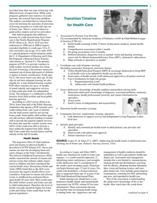 5
continued on page 6
provided more than one type of housing with
different levels of supervision. While some
programs gathered some statistics on youth
outcome, the research had many problems.
The authors concluded that no research base
exists for knowing the outcomes of provision
of housing assistance to youth who age out
of foster care. There is scant evidence to
guide policy-makers and service providers.
One federal program that addresses
housing for youth transitioning from foster
care is the Family Reunification Program
(FUP) (Dion et al., 2014). FUP was first
authorized in 1990 and in 2000 Congress
extended eligibility to youth ages 18 to 21
who exit foster care at age 16 or older. FUP
is a special-purpose voucher program under
the U. S. Department of Housing and Urban
Development’s Housing Choice Voucher
(also known as ‘Section 8’). The primary
purpose of FUP is to provide vouchers to
child-welfare involved families for whom
the lack of housing is the primary reason for
imminent out-of-home placement of children
or delays in family reunification. Youth ages
18-21 who leave foster care after age 16 and
who do not have adequate housing are also
eligible for a time-limited housing voucher.
FUP offers vouchers for up to 18 months
of rental subsidy and supportive services
to help youth gain skills for independent
living. The program is a collaborative effort
between local child welfare and local public
housing agencies.
According to a 2012 survey (Dion et al.,
2014), fewer than half of the Public Housing
Authorities that operate a FUP currently serve
youth exiting foster care. Lack of referrals
was the main reason cited for not serving
foster youth. Some public child welfare agen-
cies did not have sufficient funding or trained
staff to provide the required support services.
For those that used the voucher system, most
(66%) of the youth were able to procure a
lease within the required time limit. About
half of the youth who secured leases used the
subsidy for the full 18 months.
Health Needs
The long-term effect of child maltreat-
ment and trauma on physical health is
described in VCPN Volume # 87. Stress and
trauma can alter the developing brain and
cause changes in the body’s biochemistry.
The Adverse Childhood Experiences (ACE)
studies measured the amount of trauma and
adverse events that ordinary adults experi-
enced as children and then considered the
current health status. Researchers Felitti and
Anda (2009) found that as the ACE score
increased, the negative health effects were
cumulative. Exposure to trauma and adverse
events in childhood has profound effects
upon health 50 years later. Most youth enter
the child welfare system and foster care due
to child maltreatment. Therefore the level of
health oversight should be higher for foster
youth and former foster youth than for the
general population.
According to Lopez and Allen (2007),
health care transition for youth in foster care
requires: 1) a youth-centered approach; 2)
identifying needs, preferences, and strengths
of the adolescent; and 3) consideration of
the youth’s post-secondary goals. Transition
can begin between ages 12 and 16 years. For
youth with disabilities, a formal transition
plan is suggested about age 14 as part of the
IEP (Individualized Educational Plan).
Youth entering care should have a com-
prehensive health, dental, and mental health
assessment (see VCPN, volume 85 for more
information). These assessments become
the baseline data for tracking health chang-
es during foster care. Aggressive care and
management of health conditions should be
undertaken as well as preventative health and
dental care. Assessment and management
includes but is not limited to: immunizations;
tracking growth and development; assessing
risk for obesity; obtaining baseline laboratory
data; vision and hearing screens; and com-
plete dental care. Care includes gynecological
examinations, screening for STIs, performing
pap tests, and reproductive health care.
Part of the assessment is understanding
the adolescent’s knowledge of his or her
health. How much does the youth know
1.	 Assessment by Primary Care Provider
(As recommended by American Academy of Pediatrics (AAP)  Child Welfare League
of America (CWLA))
A.	Initial health screening within 72 hours of placement (medical, mental health,
dental)
B.	 Comprehensive assessment within 1 month
C.	 On-going assessments every 6 months
D.	Perform laboratory, diagnostic tests as needed: vision and hearing screening;
assess risk for Human Immunodeficiency Virus (HIV); cholesterol; tuberculosis.
E.	 Make referrals to specialists as needed
2.	 Coordinate care with all parties involved
(Including caseworker, biological, and foster family)
A.	Utilize Health Education Passport (HEP)  encourage adolescent to bring HEP
to all health visits to be updated by health care provider
B.	 Send copies of health records (with adolescent approval) to all parties involved
C.	 Care Coordination for high risk groups
I.	 Pregnant/parenting youth
II.	 Adolescents with mental health problems
3.	 Assess adolescent’s knowledge of health condition and problem solving skills
A.	Determine adolescent’s knowledge of diagnosis, associated problems, treatment,
medications, health professionals involved, and contact information for
specialists
B.	 Assess goals
C.	 Instill a sense of independence and responsibility
4.	 Determine health insurance coverage
5.	 Community Services- employment, housing, education
A.	Link adolescent to support services and Independent Living Programs in their
local area
6.	 Identify adult providers
A.	Identify and communicate health needs to adult primary care provider and
specialists
B.	 Send records with adolescents approval
C.	 Initiate transition of care
SOURCE–Lopez, P.,  Allen, P. J. (2007). Addressing the health needs of adolescents tran-
sitioning out of foster care. Pediatric Nursing Journal, 33(4).
Transition Timeline
for Health Care
 