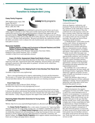 6
continued from page 5
about any diagnoses, medications, and
treatments? Can the youth describe his or
her conditions? Is the youth able to converse
with doctors and ask questions? Does the
youth know his or her insurance carrier and
how to monitor claims? Once the youth tran-
sitions into self care, the insurance available
as a youth in foster care may no longer be
assessable. The youth may need to locate
and purchase health insurance.
A ‘Health Passport’ system where records
and the youth’s history are maintained in
a notebook is recommended. The com-
plete health history includes birth history,
illnesses, immunization records, allergies,
medications, and descriptions of accidents
and injuries. Some agencies are establishing
electronic records rather than paper ones.
Youth need to have an action plan for any
ongoing health conditions, such as asthma.
The goal is to educate youth to know what
symptoms require immediate attention.
Youth should practice scheduling medical
appointments, and learn to be responsible
for managing and taking medications and
implementing treatments.
To coordinate care, a case worker can
involve the adolescent, the foster family, and
the biological family, if appropriate. With the
adolescent’s approval, all parties can have
copies of health care documents or access to
the electronic record.
Youth with substance abuse issues or
mental health diagnoses will have additional
challenges to manage. Services designed for
adolescents and young adults will be more
beneficial than generic services.
Pregnant and Parenting Youth
Adolescent pregnancy has negative
consequences for teens (see VCPN, volumes
13 and 52 for a more thorough review of
literature on teen pregnancy). As mentioned
earlier, foster youth have higher rates of ear-
ly pregnancy. While youth in foster care are
similar to their peers in the age when they
become sexually active, foster youth engage
in higher rates of risky sexual behaviors such
as unprotected sex. Geiger  Schelbe in a
2014 review of literature mention that foster
youth may fear negative consequences if
they talk with foster parents or social work-
ers about sexual activity. Social workers and
foster parents may not introduce conversa-
tions about sexual activity and invite discus-
sion. Youth may lack access to professional
services as well.
Transitioning
Resources for the
Transition to Independent Living
Casey Family Programs
2001 Eighth Avenue, Suite 2700
Seattle, WA 98121
Website: http://www.casey.org/
Phone: (206) 282-7300
	
Casey Family Programs was established to prevent the need for foster care by pro-
viding support to families in need. Their goals include improving the child welfare system,
reducing the need for foster care, and demonstrations of projects that support safe and
permanent families. Casey Family Programs tries to improve welfare systems by offering
free consultation to help systems make data-driven policy decisions. This group also provides
services to 1,100 plus youth and families. Resources provided by this organization include:
life skills assessments; tools to enhance the work of professionals; and resources for youth to
learn paths to success.
Resources Available:
Endless Dreams: A Video and Curriculum to Educate Teachers and Child
Welfare Professionals About Foster Care
Leila Gorbman: Producer, Peter Rummel: Videographer, Sion Jones: Editor,
Funded by Casey Family Programs, 2013, 15 minutes
Available at: http://www.casey.org/endless-dreams/
Casey Life Skills: Assessment Helps Youth Build a Future
This tool allows youth to think about directions for their future. Assessment areas include:
improving work ethic, organizational skills (bills, budgeting, and goal-setting), and making
permanent connections with caring adults for guidance. Accounts can be created here:
http://lifeskills.casey.org/
Knowing Who You Are: Helping Youth In Care Develop Their Racial And
Ethnic Identity
Available at: http://www.casey.org/knowing/	
This is a two-part learning tool to improve understanding of racism and discrimination.
The first part is a 25-minute video showing the interviews of 23 individuals discussing issues
of racial and ethnic identity. The second part to this tool is an e-learning assessment.
From Foster Care
By John Emerson and Lee Bassett (2010), 99 Pages.
Available from: http://www.casey.org/supporting-success/
This book is a tool to educate the professionals as well as youth involved in foster care.
It discusses the policies and structure that facilitate the transition from foster care to higher
education and independence. It explains the twelve elements that will support foster youth in
their transition. Lastly, collegiate programs that support foster youth are also mentioned.
Improving Higher Education Outcomes for Young Adults
in Foster Care	
Website: http://www.casey.org/media/SupportingSuccess_Resources.pdf
The Casey Family Programs offers a wide variety of resources for “improving higher
education outcomes for young adults in foster care.” A compiled, comprehensive guide on a
multitude of resources, the Casey Family Programs summer article provides information
on scholarships, financial aid, and transitioning to college tips focusing on foster care youths
planning to enroll in higher education. With information on statewide, community, and
specific colleges, the Casey Family Programs article supports students transitioning from
foster care to college and equips them to succeed.
 