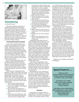 8
Data from the Midwest Evaluation of
the Adult Functioning of Former Foster
Youth suggest that youth are more likely to
pursue postsecondary education if they are
allowed to remain in foster care until age 21
(Dworsky  Courtney, 2010b). Any amount
of higher education can have benefits.
Although not as great a benefit as a four-year
degree, even a year of college can improve
the youth’s ability to obtain and keep a job
and results in higher earnings.
Promising Prevention Practices
Authors have identified important out-
comes for youth exiting foster care. These
include: employment history; economic
stability; educational attainment; living
arrangements; supportive networks; costs
to the community; health and mental health
status; legal involvement (Reilly, 2003). Two
recent dissertations (Chavarria  John-
son, 2014; Gonzalez, 2015) have explored
the success stories of former foster youth.
Efforts to prevent negative outcomes should
address these keys areas.
Criteria identified by authors above are
similar to outcomes utilized by the fed-
eral NYTD (National Youth in Transition
Database). These include: financial self-suf-
ficiency; educational attainment; positive
connections with adults; housing; incidence
of high-risk behaviors; and access to health
insurance.
While research on independent living
programs is limited, some studies have found
that receiving training and services increased
the likelihood of successful outcomes
(Reilly, 2003). Authors have suggested
ideas to lower the risk of homelessness and
poor outcomes for youth exiting foster care.
These could be incorporated into the youth’s
transition plan:
v	Ensure that all youth exiting care
have a concrete plan for housing.
v	Increase the availability of housing for
former foster youth.
v	Be certain that youth aging out of
foster care have financial literacy and
build financial assets prior to exiting
care.
v	Youth need to have health care. Stud-
ies have documented that adolescents
in foster care have complex health
continued from page 7
Transitioning
care needs that require intensive and
comprehensive services. Youth should
leave foster care with a complete
health history including birth history,
chronic illnesses, past hospitalizations
and surgeries, immunization status,
allergies, and medications should be
gathered and documented.
v	Target youth most at risk for home-
lessness and offer those youth addi-
tional attention.
v	Offer specialized mental health ser-
vices that will assist youth in under-
standing and accepting their pasts.
v	Use evidence-based pregnancy
prevention programs and strategies to
delay parenting until youth are stable
as adults.
v	Make certain that youth have access
to preventative care for reproductive
health.
v	Extend foster care services beyond
age 18.
v	Allow re-entry into foster care if a
period of trial independence is not
working well.
Independent living skills need to be
taught throughout the growing years. Chil-
dren and youth need: educational oppor-
tunities; career planning; financial skills;
community involvement; knowledge of
home maintenance; nutrition knowledge and
cooking skills; understanding of preventative
health care; safety training; driver’s license;
skills in clothing maintenance; communica-
tion and relationship skills, among others.
Since some are high-risk for victimization,
older youth should receive evidence-based
prevention programs for dating violence
(see VCPN, volume # 78). Prevention of
substance abuse is also a consideration (see
VCPN, volume # 82).
While there are Independent Living
initiatives to help youth in foster care learn
self-sufficiency skills, there are very few
formalized services for foster care alumni
(Geiger  Schelbe, 2014). There appear to
be many benefits for youth who remain in
care until age 21.
Relationships are a key component to
the success of youth. Therefore, establish-
ing positive, ongoing relationships is vital
(Geenen  Powers, 2007). Youth should
have some control over how independent liv-
ing dollars are spent and should have choices
of which services to purchase with their IL
money. A person-directed plan (as opposed
to a service-driven model) means that youth
can choose from services and providers.
A social worker could act as an agent or
broker to help youth obtain desired services
(Geenen  Powers).
Summary
Learning how to manage oneself, live
independently, and contribute to society is an
ongoing process. However, youth aging out
of foster care, especially if they are living
in a residential setting, may lack normal,
expected activities that help prepare youth
for adulthood. Foster youth approaching
adulthood may have never spent the night
at a friend’s home, participated on a sports
team, or joined the drama club. They may
not have interacted with a variety of adults
who served as mentors, who can help the
youth network, and who can serve as a
reference for the youth. Youth in foster care
may not have had opportunities to develop
career interests and they may lack practice in
making decisions. They are likely to arrive at
age 18 with disrupted academics and lack of
resources such as bank accounts and savings
(Success Beyond 18, 2013).
Addressing the needs of youth transi-
tioning from foster care is a multi-faceted
process that requires a multi-disciplinary
approach ((Lopez  Allen, 2007). Youth
enter foster care with complex needs and
often have long-term health and mental
health difficulties that persist into adulthood.
Implementing an individualized transition
plan that results in successful adaptation to
adult responsibilities requires coordinated
efforts and multiple resources.
An individualized, flexible, creative
approach to transition is needed if youth
are going to over-come their substantial
obstacles to successful adulthood. A pro-
vider-driven system where youth must fit
into what is offered may be less desirable
than a system where youth can choose what
services they wish to purchase. Relationships
are often a key factor in youth being success-
ful, and therefore families and mentors must
play vital roles since services cannot replace
relationships (Geenen  Power, 2007).
	
References are Available on the Website
or by Request
Special Thanks To…..
Catherine Heath
Child and Family Program Specialist
Children’s Bureau, Administration
on Children, Youth and Families
Em Parente, Ph.D., MSW
Foster Care Program Manager
Virginia Department
of Social Services
Letha Moore-Jones, MSW, MACE
State Independent Living Coordinator
 Youth Services Supervisor
Virginia Department
of Social Services
 