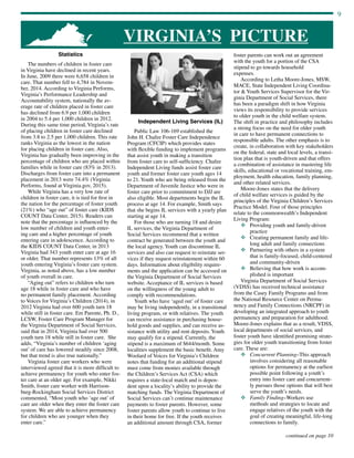 9
continued on page 10
VIRGINIA’S PICTURE
Statistics
The numbers of children in foster care
in Virginia have declined in recent years.
In June, 2009 there were 6,658 children in
care. That number fell to 4,784 in Novem-
ber, 2014. According to Virginia Performs,
Virginia’s Performance Leadership and
Accountability system, nationally the av-
erage rate of children placed in foster care
has declined from 6.9 per 1,000 children
in 2004 to 5.4 per 1,000 children in 2012.
During this same time period, Virginia’s rate
of placing children in foster care declined
from 3.8 to 2.5 per 1,000 children. This rate
ranks Virginia as the lowest in the nation
for placing children in foster care. Also,
Virginia has gradually been improving in the
percentage of children who are placed within
families while in foster care (83% in 2013).
Discharges from foster care into a permanent
placement in 2013 were 74.4% (Virginia
Performs, found at Virginia.gov, 2015).
While Virginia has a very low rate of
children in foster care, it is tied for first in
the nation for the percentage of foster youth
(21%) who “age out” of foster care (KIDS
COUNT Data Center, 2015). Readers can
note that the percentage is influenced by the
low number of children and youth enter-
ing care and a higher percentage of youth
entering care in adolescence. According to
the KIDS COUNT Data Center, in 2013
Virginia had 343 youth enter care at age 16
or older. That number represents 13% of all
youth entering Virginia’s foster care system.
Virginia, as noted above, has a low number
of youth overall in care.
“Aging out” refers to children who turn
age 18 while in foster care and who have
no permanent family placement. According
to Voices for Virginia’s Children (2014), in
2012 Virginia had over 600 youth turn 18
while still in foster care. Em Parente, Ph. D.,
LCSW, Foster Care Program Manager for
the Virginia Department of Social Services,
said that in 2014, Virginia had over 500
youth turn 18 while still in foster care. She
adds, “Virginia’s number of children ‘aging
out’ of care has lowered steadily since 2008,
but that trend is also true nationally.”
Virginia foster care workers who were
interviewed agreed that it is more difficult to
achieve permanency for youth who enter fos-
ter care at an older age. For example, Nikki
Smith, foster care worker with Harrison-
burg-Rockingham Social Services District
commented, “Most youth who ‘age out’ of
care are older when they enter the foster care
system. We are able to achieve permanency
for children who are younger when they
enter care.”
Independent Living Services (IL)
Public Law 106-169 established the
John H. Chafee Foster Care Independence
Program (CFCIP) which provides states
with flexible funding to implement programs
that assist youth in making a transition
from foster care to self-sufficiency. Chafee
Independent Living funds assist foster care
youth and former foster care youth ages 14
to 21. Youth who are being released from the
Department of Juvenile Justice who were in
foster care prior to commitment to DJJ are
also eligible. Most departments begin the IL
process at age 14. For example, Smith says
that she begins IL services with a yearly plan
starting at age 14.
For those who are turning 18 and desire
IL services, the Virginia Department of
Social Services recommend that a written
contract be generated between the youth and
the local agency. Youth can discontinue IL
services and also can request to reinstate ser-
vices if they request reinstatement within 60
days. Information about eligibility require-
ments and the application can be accessed on
the Virginia Department of Social Services
website. Acceptance of IL services is based
on the willingness of the young adult to
comply with recommendations.
Youth who have ‘aged out’ of foster care
may be living independently, in a transitional
living program, or with relatives. The youth
can receive assistance in purchasing house-
hold goods and supplies, and can receive as-
sistance with utility and rent deposits. Youth
may qualify for a stipend. Currently, the
stipend is a maximum of $644/month. Some
localities supplement the basic benefit. Amy
Woolard of Voices for Virginia’s Children
notes that funding for an additional stipend
must come from monies available through
the Children’s Services Act (CSA) which
requires a state-local match and is depen-
dent upon a locality’s ability to provide the
matching funds. The Virginia Department of
Social Services can’t continue maintenance
payments to foster parents. However, some
foster parents allow youth to continue to live
in their home for free. If the youth receives
an additional amount through CSA, former
foster parents can work out an agreement
with the youth for a portion of the CSA
stipend to go towards household
expenses.	
According to Letha Moore-Jones, MSW,
MACE, State Independent Living Coordina-
tor  Youth Services Supervisor for the Vir-
ginia Department of Social Services, there
has been a paradigm shift in how Virginia
views its responsibility to provide services
to older youth in the child welfare system.
The shift in practice and philosophy includes
a strong focus on the need for older youth
in care to have permanent connections to
responsible adults. The other emphasis is to
create, in collaboration with key stakeholders
on the federal, state and local levels, a transi-
tion plan that is youth-driven and that offers
a combination of assistance in mastering life
skills, educational or vocational training, em-
ployment, health education, family planning,
and other related services.
Moore-Jones states that the delivery
of child welfare services is guided by the
principles of the Virginia Children’s Services
Practice Model. Four of those principles
relate to the commonwealth’s Independent
Living Program:
v	Providing youth and family-driven
practice
v	Creating permanent family and life-
long adult and family connections
v	Partnering with others in a system
that is family-focused, child-centered
and community-driven
v	Believing that how work is accom-
plished is important
Virginia Department of Social Services
(VDSS) has received technical assistance
from the Casey Family Programs and from
the National Resource Center on Perma-
nency and Family Connections (NRCPF) in
developing an integrated approach to youth
permanency and preparation for adulthood.
Moore-Jones explains that as a result, VDSS,
local departments of social services, and
foster youth have identified promising strate-
gies for older youth transitioning from foster
care. These are:
v	Concurrent Planning–This approach
involves considering all reasonable
options for permanency at the earliest
possible point following a youth’s
entry into foster care and concurrent-
ly pursues those options that will best
serve the youth’s needs.
v	 Family Finding–Workers use
methods and strategies to locate and
engage relatives of the youth with the
goal of creating meaningful, life-long
connections to family.
 