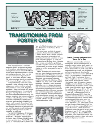 1
Fall, 2015	 Virginia Child Protection Newsletter	 Volume 104
Sponsored by
Child Protective
Services Unit
Virginia Department
of Social Services
Editor
Joann Grayson, Ph.D.
Editorial Director
Ann Childress, MSW
Editorial Assistant
Wanda Baker
Computer Consultant
Phil Grayson, MFA
Student Assistants
Anthony Chhoun
Tigrai Harris
Hayden Heath
TRANSITIONING FROM
FOSTER CARE
continued on page 2
Youth in foster care are a vulnerable
population. VCPN has reported previously
on the conditions and challenges of youth
entering foster care (see Volume 85 ‘Mental
Health Needs of Foster Children’). Children
and youth generally enter foster care due
to some combination of physical abuse,
neglect, or sexual abuse (Gardner, 2008).
The maltreatment and prior living conditions
result in many challenges and hardships.
Most youth entering foster care achieve
permanency, either returning to their biolog-
ical parents or relatives or being adopted.
For a minority of foster youth, the goal of
permanency is not achieved and they remain
in foster care until they are 18, considered
the ‘age of majority.’ Many of the youth in
this situation have entered foster care in ado-
lescence, sometimes after extensive efforts to
keep them in their biological homes. If they
are unable to return home, adoptive place-
ments may not be available for adolescents
and the youth remain in the custody of a lo-
cal department of social services. They may
have multiple placements or be in residential
care until they are old enough that they are
discharged. These youth are described as
‘aging out’ of foster care.
The 2013 AFCARS Report (U.S. Depart-
ment of Health and Human Services, 2014)
showed 402,378 children in foster care in
the United States. Of these, 1% (4450) were
on runaway status. About 7% (27,577) were
age 17. An estimated 28,000 to 29,000 youth
‘age out’ of the foster care system each year
(U.S. Department of Health and Human
Services, 2012).
For most young people in the general
population, the transition into adulthood is
a gradual process. Many continue to receive
support from parents or caretakers, both
financial and emotional, sometimes for many
years. For youth ‘aging out’ of foster care,
the transition can be abrupt. Even if the state
offers services to youth after age 18, they
cannot be compelled to remain in foster care.
They may leave the system on their birthday,
whether or not they are prepared to care for
themselves.
Often, the adolescents entering foster
care have many challenges that pre-date their
entry into the system. While the foster care
system works to remediate physical, mental,
behavioral, educational and emotional
conditions of the youth, at the time of their
exit from care, many foster youth still face
challenges. Therefore, it is not surprising
that studies over two decades have repeat-
edly documented that youth transitioning
into adulthood from foster care experience
significant difficulties with poorer outcomes
than non-foster care youth in employment,
housing, education, justice system involve-
ment, mental health, substance use, physical
health, and early parenting (Courtney, 2009;
Geiger & Schelbe, 2014; National Youth in
Transition Database, 2014).
Overall Outcome for Foster Youth
‘Aging Out’ of Care
There are outcome studies of former
foster youth. Before examining results of
studies, a word of caution. Many studies are
quite dated and may not reflect the composi-
tion or characteristics of youth ‘aging out’ of
today’s foster care system with the supports
and services available to them (see for
example, A National Evaluation of Title IV-E
Foster Care Independent Living Programs
for Youth, Cook, Fleischman & Grimes,
1991). Samples can also be a problem with
high attrition or idiosyncratic features.
The National Youth in Transition Database
(NYTD), started in 2010, is providing more
current data, but the response rate has varied
widely from 12% to 100% at the state level
for youth age 17 and from 26% to 95% with
one state reporting no follow-up at age 19.
That said, a comprehensive review of
literature by Courtney (2009) found that
studies of outcomes for former foster youth
documented a very difficult transition. Most
studies indicated youth aging out of care
were less likely than peers to have a high
school diploma or GED. For example, Court-
ney and Dworsky (2006) found 58% of for-
mer foster youth had completed high school
at age 19 compared to 87% of a national
comparison group. The NYTD survey (2014)
found that by age 19, 55% had received a
high school diploma. Berzin (2008) noted
that former foster youth attend college, earn
college credits, complete college and receive
bachelor’s degrees at low rates.	
 