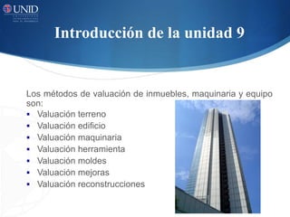 Introducción de la unidad 9
Los métodos de valuación de inmuebles, maquinaria y equipo
son:
 Valuación terreno
 Valuación edificio
 Valuación maquinaria
 Valuación herramienta
 Valuación moldes
 Valuación mejoras
 Valuación reconstrucciones
 