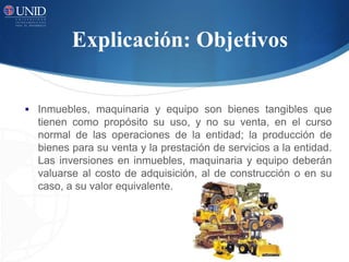Explicación: Objetivos
 Inmuebles, maquinaria y equipo son bienes tangibles que
tienen como propósito su uso, y no su venta, en el curso
normal de las operaciones de la entidad; la producción de
bienes para su venta y la prestación de servicios a la entidad.
Las inversiones en inmuebles, maquinaria y equipo deberán
valuarse al costo de adquisición, al de construcción o en su
caso, a su valor equivalente.
 