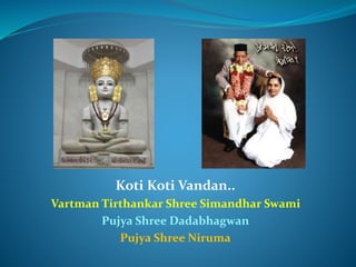 Koti Koti Vandan..
Vartman Tirthankar Shree Simandhar Swami
Pujya Shree Dadabhagwan
Pujya Shree Niruma
 