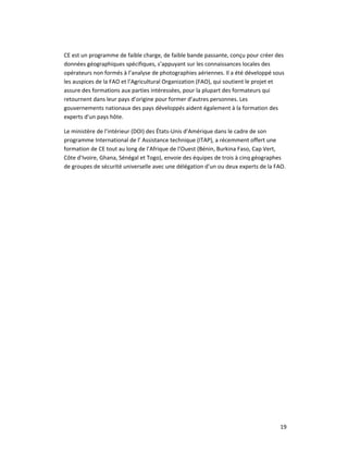 19 
CE est un programme de faible charge, de faible bande passante, conçu pour créer des 
données géographiques spécifiques, s’appuyant sur les connaissances locales des 
opérateurs non formés à l’analyse de photographies aériennes. Il a été développé sous 
les auspices de la FAO et l’Agricultural Organization (FAO), qui soutient le projet et 
assure des formations aux parties intéressées, pour la plupart des formateurs qui 
retournent dans leur pays d’origine pour former d’autres personnes. Les 
gouvernements nationaux des pays développés aident également à la formation des 
experts d'un pays hôte. 
Le ministère de l’intérieur (DOI) des États‐Unis d’Amérique dans le cadre de son 
programme International de l’ Assistance technique (ITAP), a récemment offert une 
formation de CE tout au long de l’Afrique de l’Ouest (Bénin, Burkina Faso, Cap Vert, 
Côte d’Ivoire, Ghana, Sénégal et Togo), envoie des équipes de trois à cinq géographes 
de groupes de sécurité universelle avec une délégation d’un ou deux experts de la FAO. 
 