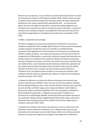 43 
Divisé en sous‐composants, c’est une décision nationale administrative prise sur le plan 
du financement (y compris le FCPC Banque mondiale, OCDE, USAID et autres sources), 
le capital humain (capacité de supervision technique, gestion de fonds, expertise des 
opérations) et des moyens administratifs, (partenariats multi    et intersectoriels, 
gestion de suivi et de règlement des griefs). La dimension implique également une 
estimation de la capacité d’une nation à consulter les parties intéressées, y compris les 
procédures de consultation établies, l’accessibilité de l’information dans des formes 
culturellement appropriées et la divulgation des résultats de la consultation. (FCPF, 
2013) 
2. REDD+ ; préparation de la stratégie 
Peut‐être la catégorie qui concerne plus directement UTCAT/LC4C et aussi la plus 
complexe, la préparation de la stratégie signifie découvrir les lacunes dans les pratiques 
actuelles de gestion durable des ressources naturelles, la sensibilisation des 
conducteurs de la dégradation de l’environnement et met l’accent sur la politique de 
relations causales, juridiques, et les aspects économiques et réels des sols utilisant le 
changement et la déforestation. Les premiers critères par lesquels cette dimension est 
évaluée incluent la considération de la capacité analytique de tendances historiques 
récentes d'utilisation du territoire, du foncier, des droites de ressource naturelle, et de 
vies traditionnelles. L’auto‐évaluation de cette dimension contient des explications de 
tout système de priorisation des pilotes directs et indirects à des stocks de carbone 
forestiers et de liens entre ces pilotes, des plans d’action existants portant sur 
l’utilisation du sol, les régimes fonciers et droits sur les ressources naturelles. Enfin, 
l’évaluation devrait inclureune explication des incidences à long terme de la politique 
forestière existante. (FCPF, 2013) 
3. Niveaux de référence. Les niveaux de référence historiques sont essentiels pour 
mesurer la performance de REDD + future en ce qui concerne les politiques adoptées. 
(CE pourrait potentiellement aider à créer certaines données nécessaire pour quantifier 
les puits de CO2). La CCNUCC exige que les niveaux de référence soient établis en 
fonction des meilleures données disponibles selon l’une des plusieurs méthodes du 
GIEC transparentes approuvées. Le diagnostic se pose quant à l’ampleur et la 
pertinence de la méthodologie adoptée: Est‐elle appropriée aux échelles nationale ou 
sous‐nationale?; Quelles données supplémentaires doivent être créées ou fournies?; 
Quelles données historiques peuvent être utilisées?; Doit‐elle être réglée pour les 
conditions nationales? (FCPF, 2013) 
4. Systèmes de surveillance des forêts et des garanties. La mise en place d’une forêt 
domaniale, comme système de surveillance, est un obstacle majeur pour les pays 
récemment sortis de troubles comme la Côte d’Ivoire. Même si les critères seulement 
réclament un rapport de progrès vers cet objectif, elles requièrent la modification 
 