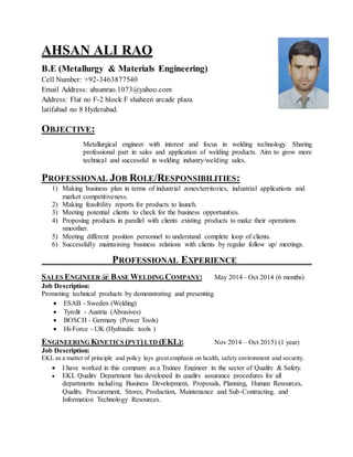 AHSAN ALI RAO
B.E (Metallurgy & Materials Engineering)
Cell Number: +92-3463877540
Email Address: ahsanrao.1073@yahoo.com
Address: Flat no F-2 block F shaheen arcade plaza
latifabad no 8 Hyderabad.
OBJECTIVE:
Metallurgical engineer with interest and focus in welding technology. Sharing
professional part in sales and application of welding products. Aim to grow more
technical and successful in welding industry/welding sales.
PROFESSIONAL JOB ROLE/RESPONSIBILITIES:
1) Making business plan in terms of industrial zones/territories, industrial applications and
market competitiveness.
2) Making feasibility reports for products to launch.
3) Meeting potential clients to check for the business opportunities.
4) Proposing products in parallel with clients existing products to make their operations
smoother.
5) Meeting different position personnel to understand complete loop of clients.
6) Successfully maintaining business relations with clients by regular follow up/ meetings.
PROFESSIONAL EXPERIENCE
SALES ENGINEER @ BASE WELDING COMPANY: May 2014 - Oct 2014 (6 months)
Job Description:
Promoting technical products by demonstrating and presenting.
 ESAB - Sweden (Welding)
 Tyrolit - Austria (Abrasives)
 BOSCH - Germany (Power Tools)
 Hi-Force - UK (Hydraulic tools )
ENGINEERING KINETICS (PVT)LTD (EKL): Nov 2014 – Oct 2015) (1 year)
Job Description:
EKL as a matter of principle and policy lays great emphasis on health, safety environment and security.
 I have worked in this company as a Trainee Engineer in the sector of Quality & Safety.
 EKL Quality Department has developed its quality assurance procedures for all
departments including Business Development, Proposals, Planning, Human Resources,
Quality, Procurement, Stores, Production, Maintenance and Sub-Contracting, and
Information Technology Resources.
 