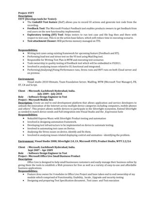 Project: VSTT
Description:
VSTT (Develops tools for Tester):
• The CodedUI Test feature (RnP) allows you to record UI actions and generate test code from the
recording.
• Feedback Tool: The Microsoft Product Feedback tool enables products owners to get feedback from
end users on the new functionality implemented.
• Exploratory testing (XT) Tool: Helps testers to run test case and file bug then and there with
respect to test case. This is on the action base failure, which will reduce time in executing scenario.
• Test attachment Cleaner: Will performs memory managed on TFS.
Responsibilities:
• Writing test cases using existing framework for upcoming feature (Feedback and XT).
• Performing load test and stress test on the VS tool using Mad Dog tool.
• Responsible for Writing Test Plan in MTM and executing test scenarios
• Took ownership in quality testing of Feedback tool which will be embedded in VS2011.
• Involved in analysing issues related to UI, functional and integrated.
• PerformingAnalysingFixing Performance runs, Stress runs and BVT runs on both Cloud server and
on premise.
Environment:
Visual studio 2010 Ultimate, Team Foundation Server, MadDog, MTM (Microsoft Test Manager), FB,
XT, C# and Script.
Client : Microsoft, Gachibowli Hyderabad, India.
July 2009 – July 2010
Role : Software Design Engineer in Test
Project : Microsoft Mobile Dev
Description: Create an end to end development platform that allows application and service developers to
unleash the innovation of the Internet across multiple device categories including computers, mobile phones
and others”. This project allows mobile devices to participate in the Silverlight ecosystem, Extend Silverlight
as needed to match device needs and Full integration into Visual Studio and the _Expression Suite
Responsibilities:
• NokiaS60 Express Music with Silverlight Product testing and automation
• Involved in designing automation framework.
• Developing test infrastructure to be implemented on device to automate testing.
• Involved in automating test cases on Device.
• Analysing the Stress issues on device, identify and fix them.
• Involved in analysing issues related displaying control and animation - identifying the problem.
Environment: Visual Studio 2008, Silverlight 2.0, C#, Microsoft VSTS, Product Studio, WTT 2.2/2.6
Client : Microsoft, Gachibowli Hyderabad, India.
Sept 2007 – Apr 2009
Role : Software Design Engineer in Test
Project : Microsoft Office Live Small Business Product
Description:
Office Live is designed to help small businesses customers and easily manage their business online by
giving them the tools to establish a Web presence for free as well as a variety of easy-to-use and affordable
business applications.
Responsibilities:
• Feature Area owner for 4 modules in Office Live Project and have taken end to end ownership of my
module which comprised of Functionality, Usability, locale , Upgrade and security testing
• Designing and preparing Test Specification document , Test cases and Test execution
 