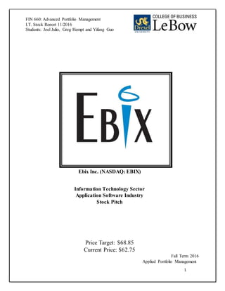 1
FIN 660: Advanced Portfolio Management
I.T. Stock Report 11/2016
Students: Joel Julio, Greg Hempt and Yifang Guo
Ebix Inc. (NASDAQ: EBIX)
Information Technology Sector
Application Software Industry
Stock Pitch
Price Target: $68.85
Current Price: $62.75
Fall Term 2016
Applied Portfolio Management
 