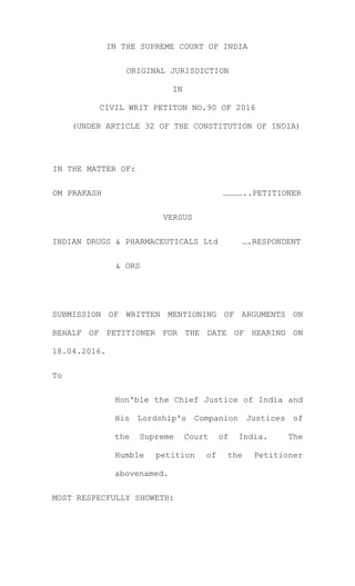 IN THE SUPREME COURT OF INDIA
ORIGINAL JURISDICTION
IN
CIVIL WRIT PETITON NO.90 OF 2016
(UNDER ARTICLE 32 OF THE CONSTITUTION OF INDIA)
IN THE MATTER OF:
OM PRAKASH …………..PETITIONER
VERSUS
INDIAN DRUGS & PHARMACEUTICALS Ltd ….RESPONDENT
& ORS
SUBMISSION OF WRITTEN MENTIONING OF ARGUMENTS ON
BEHALF OF PETITIONER FOR THE DATE OF HEARING ON
18.04.2016.
To
Hon'ble the Chief Justice of India and
His Lordship's Companion Justices of
the Supreme Court of India. The
Humble petition of the Petitioner
abovenamed.
MOST RESPECFULLY SHOWETH:
 