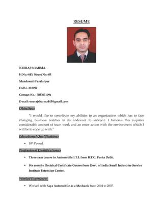 RESUME
NEERAJ SHARMA
H.No.-443, Street No.-03
Mandawali Fazalalpur
Delhi -110092
Contact No.- 7053031091
E-mail:-neerajsharma443@gmail.com
Objective:-
“I would like to contribute my abilities to an organization which has to face
changing business realities in its endeavor to succeed. I believes this requires
considerable amount of team work and an enter action with the environment which I
will be to cope up with.”
Educational Qualification:-
• 10th Passed.
Professional Qualifications:-
• Three year course in Automobile I.T.I. from B.T.C. Pusha Delhi.
• Six months Electrical Certificate Course from Govt. of India Small Industries Service
Institute Extension Centre.
Worked Experience:-
• Worked with Saya Automobile as a Mechanic from 2004 to 2007.
 