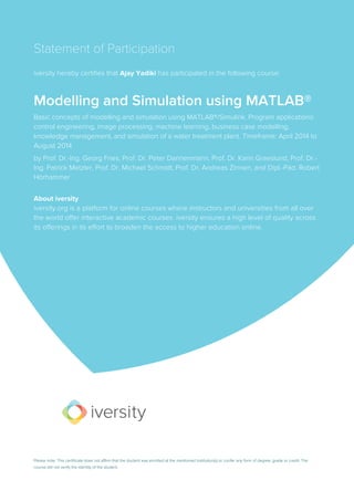 Statement of Participation
iversity hereby certifies that Ajay Yadiki has participated in the following course:
Modelling and Simulation using MATLAB®
Basic concepts of modelling and simulation using MATLAB®/Simulink. Program applications:
control engineering, image processing, machine learning, business case modelling,
knowledge management, and simulation of a water treatment plant. Timeframe: April 2014 to
August 2014
by Prof. Dr.-Ing. Georg Fries, Prof. Dr. Peter Dannenmann, Prof. Dr. Karin Graeslund, Prof. Dr.-
Ing. Patrick Metzler, Prof. Dr. Michael Schmidt, Prof. Dr. Andreas Zinnen, and Dipl.-Päd. Robert
Hörhammer
About iversity
iversity.org is a platform for online courses where instructors and universities from all over
the world offer interactive academic courses. iversity ensures a high level of quality across
its offerings in its effort to broaden the access to higher education online.
Please note: This certificate does not affirm that the student was enrolled at the mentioned institution(s) or confer any form of degree, grade or credit. The
course did not verify the identity of the student.
 