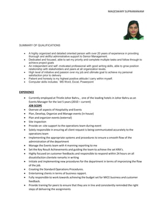 MAGESWARY SUPRAMANIAM
SUMMARY OF QUALIFICATIONS
 A highly organized and detailed oriented person with over 20 years of experience in providing
thorough and skillful administrative support to Senior Management.
 Dedicated and focused, able to set my priority and complete multiple tasks and follow through to
achieve project goals
 An independent and self -motivated professional with good writing skills, able to grow position
relationship with stakeholders and peers at all organization levels.
 High level of initiative and passion over my job and ultimate goal to achieve my personal
satisfaction prior to delivery
 Patient and honesty is my highest positive attitude I carry within myself.
 Computer skills includes: MS Word, Excel, Powerpoint
EXPERIENCE
 Currently employed at Thistle Johor Bahru , one of the leading hotels in Johor Bahru as an
Events Manager for the last 5 years (2010 – current)
JOB SCOPE
 Oversee all aspects of Hospitality and Events
 Plan, Develop, Organize and Manage events (in house)
 Plan and organizer events (external)
 Site inspection
 Provide on -site support to the operations team during event
 Solely responsible in ensuring all client request is being communicated accurately to the
operations team
 Implementing the appropriate systems and procedures to ensure a smooth flow of the
administration of the department
 Manage the Events team with 4 manning reporting to me
 Set the Key Result Achievements and guiding the team to achieve the set KRA’s.
 Highly focused on customer feedbacks and responsible to respond within 24 hours on all
dissatisfaction clientele remarks in writing
 Initiate and implementing new procedures for the department in terms of improvising the flow
of the job.
 Creating the Standard Operations Procedures.
 Entertaining clients in terms of business rapport.
 Fully responsible to work towards achieving the budget set for MICE business and customer
feedback.
 Provide training for peers to ensure that they are in line and consistently reminded the right
steps of delivering the assignments
 