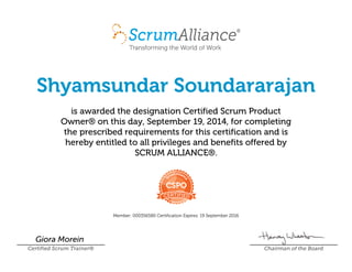Shyamsundar Soundararajan
is awarded the designation Certified Scrum Product
Owner¨ on this day, SeptemberÊ19,Ê2014, for completing
the prescribed requirements for this certification and is
hereby entitled to all privileges and benefits offered by
SCRUMÊALLIANCE¨.
Member:Ê000356580 CertificationÊExpires:Ê19ÊSeptemberÊ2016
Giora Morein
Certified Scrum Trainer¨ Chairman of the Board
 