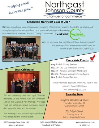 Leadership Northeast Class of 2017
LNE is an educational leadership program consisting of nine all-day sessions devoted to identifying and
strengthening the leadership skills of participants and putting that knowledge
into action in the Northeast Johnson County Communities.
Who do you know that might benefit from this opportunity?
Visit www.nejcchamber.com/interested-in-lne/ to
reserve a spot in the LNE Class of 2017.
Let’s Celebrate!
We are celebrating you, our loyal Chamber
members, at the Annual Gala on November
19th at the Overland Park Marriott. We hope
you’ll join us for an elegant evening of dinner,
dancing and a silent and live auction.
Visit www.nejcchamber.com/rsvp to purchase
your tickets for this premier event!
5800 Foxridge Drive, Suite 100
Mission, KS 66202
www.nejcchamber.com
913.262.2141
Let’s connect! Follow us on
Facebook and Twitter.
Aug. 2 – Fall Primary Election
Oct. 18 – Last Day to Register to Vote
Oct. 19 – Advance Voting by Mail Begins
Oct. 24 – Advance Voting in Person Begins
Nov. 8 – Fall General Election
Make informed decisions when you vote in the
Johnson County Elections.
Visit www.votejoco.com
Save the Date
Burgers, Bourbon & Blues
Thursday, September 22
Overland Park Marriot
2017 Golf Classic
Tuesday, June 13
Falcon Ridge Golf Classic
Every Vote Counts
 