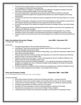 • Ensured that the institute performs its donor and financial responsibilities; including the coordination
and management of external financial reporting.
• Developed financial strategies, formulated policies and efficiently managed the institute’s financial
resources to produce agreed targets on time and within budget.
• Ensured the application of appropriate accounting principles (IFRS and GAAPs) to generate
accounting records that support both operational requirements and external statutory and funding
requirements.
• Evaluate the cash flow of the institute and advice management and the Executive director on a cause
of action
• Ensured the preparation of Quarterly and Annual financial statements of the institute for audit and any
other Reports required by the Board and donor agencies like DFID and USAID.
• Ensured that all assets of the institute are properly secured and managed using an up-to-date Assets
Register
• Liaised with appropriate sectors/units/departments of the institute to ensure that such operations are
efficiently and effectively managed.
• Established sound cash management systems and procedures for the operations (e.g. Income
Generation Units) of the institute, providing relevant information to facilitate the sourcing of funds.
• Prepared medium and long term plans and Annual Budgets for the institute and ensuring adherence to
same.
Data Link Institute (University College) June 2008 – November 2011
P. O Box 2481, Tema, Ghana
Accountant
• Oversight responsibility of Account office staff (Supervisory )
• Administered Payroll and ensured that all statutory returns (SSF and PAYE) are prepared and
promptly submitted and paid for promptly
• Ensured that Debtors/Receivables (Students owing) listing is up to date and individuals notified of their
debts (Reconciling Receivables)
• Prepared daily cash flow (Tracking receipts and expenditure ) to ensure the institute was sufficiently
liquid to function in the short to medium term
• Prepared monthly and annual report – Income and Expenditure Account, CashFlow Statement and
Balance sheet (Full financial Statements) for audit
• Prepared annual reports and estimates (Budgets) i.e. Co-ordinate the preparation of Departmental
Budgets and integrate them into an institutional budget (master Budget) to be divided into quarterly
Budgets and monthly budgets.
• Ensure that effective and efficient internal controls and procedures are in place and adhered to by all
• Any other duties assigned by the President, Vice president (HR & Admin)
Parry and Company Limited September 2006 – April 2008
No. 10 Otublohum Street, North Ind. Area, Accra, Ghana
Accounts Controller
• Reconciling all bank accounts at month end and Reconciling inter – company accounts
• Preparation of annual and monthly budgets and controlling same by the use of variance analysis
• Liaising with the Finance Manager on all export related costing and making the required postings
• Oversight responsibilities over debtors and their reconciliation
• Assisting the Finance Manager to meet all reporting deadlines, quarterly and annually
• Preparing and processing local invoices issued to Magi Trading in Nigeria
• Preparing company Payroll and ensuring the completion and submission of all statutory returns
3
 
