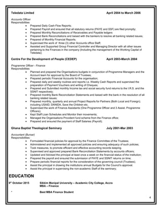 Teledata Limited April 2004 to March 2006
Accounts Officer
Responsibilities
• Prepared Daily Cash Flow Reports;
• Prepared Payroll and ensured that all statutory returns (PAYE and SSF) are filed promptly;
• Prepared Monthly Reconciliations of Receivables and Payable ledgers
• Prepared Bank Reconciliations and liaised with the bankers to resolve all banking related issues;
• Prepared of Monthly Financial Reports;
• Supervised the work of three (3) other Accounts office Staff;
• Assisted and Supported Group Financial Controller and Managing Director with all other issues
pertaining to the Finances in the company (Including the management of the Working Capital of
Teledata);
Centre For the Development of People (CEDEP) April 2003-March 2004
Programme Officer - Finance
Responsibilities
• Planned and prepared the Organisations budgets in conjunction of Programme Managers and the
Account team for approval by the Board of Trustees;
• Prepared periodic Financial Accounts for the organisation;
• Prepared daily and weekly routines and reports i.e. Weekly Cash Reports and supervised the
preparation of Payment Vouchers and writing of Cheques;
• Prepared and Submitted monthly Income tax and social security fund returns to the I.R.S. and the
SSNIT respectively;
• Prepared monthly Bank Reconciliation Statements and liaised with the bank in the resolution of all
banking related issues;
• Prepared monthly, quarterly and annual Project Reports for Partners (Both Local and Foreign);
including USAID, DANIDA, Save the Children etc.
• Supervised the work of Finance Assistants (One Programme Officer and 3 Assist. Programme
Officers);
• Kept Staff Loan Schedules and Monitor their movements;
• Managed the Organisations Provident fund scheme from the Finance office;
• Prepared and ensured the payment of Staff Salaries (Payroll);
Ghana Baptist Theological Seminary July 2001-Mar 2003
Accountant (Bursar)
Responsibilities:
• Formulated financial policies for approval by the Finance Committee of the Trustees;
• Administered and implemented all approved policies and ensuring adequacy of such policies;
• Took measures, to promote efficient and effective accounting records keeping.
• Supervised and approved prepared Bank Reconciliation Statements by accounts officers;
• Updated and Advised the principal at least once a week on the financial status of the institution;
• Prepared the payroll and ensured the submission of PAYE and SSNIT returns on time;
• Prepare periodic financial reports for the consideration of the governing council (Trustees).
• Assist the principal in drawing the institutions annual Budgets for the Council’s approval.
• Assist the principal in supervising the non-academic Staff of the seminary;
EDUCATION
9th
October 2015 Sikkim Manipal University – Academic City College, Accra
MBA – Finance
* Best MBA Finance Student
4
 