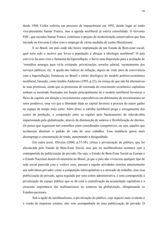 99 
desde 1960, Collor sofreria um processo de impeachment em 1992, dando lugar ao então 
vice-presidente Itamar Franco, mas a agenda neoliberal já estava consolidada. O Governo 
FHC, que sucedeu Itamar Franco, continuou o projeto de modernização conservadora que fora 
iniciado no Governo Collor com o emprego de várias medidas de cunho liberalizante. 
E no Brasil, um país onde não houve implantação de um Estado de Bem-estar social, 
qual teria sido o motivo que levou a população a abraçar a ideologia neoliberal? O país 
convivia há anos com o fantasma da hiperinflação, e havia uma disposição para a aceitação de 
“remédios amargos para vê-la extirpada: privatizações, arrocho salarial, sucateamento dos 
serviços públicos, etc. A queda dos índices da inflação, depois de vinte anos de convivência 
com a hiperinflação, fortaleceu no Brasil o efeito ideológico do modelo político-econômico 
neoliberal, baseado, como lembra Anderson (1995, p.23), na crença de que não há alternativas 
às suas premissas, ainda que as promessas de retomada do crescimento econômico capitalista 
tenham se mostrado frustradas em função principalmente de o modelo neoliberal favorecer o 
fluxo de capitais em direção a investimentos especulativos em detrimento de investimentos no 
setor produtivo, uma vez que a liberdade dada ao capital favorece a procura do maior ganho 
no espaço de tempo mais curto. Além disso, a cartilha neoliberal prega o enxugamento dos 
custos de produção, a competição entre as regiões pelo barateamento da mão-de-obra 
impulsionada pela globalização, através da diminuição de salários e flexibilização de direitos. 
Os países que seguissem tais conselhos eram considerados competitivos, ou seja, aqueles que 
aceitassem diminuir o padrão de vida de seus cidadãos. Essa tendência gerou mais 
desemprego e concentração de renda, aumentando a desigualdade. 
Em outro texto, Oliveira (2000, p.57-58), critica a privatização do público, que foi 
alavancada pelo Estado de Bem-Estar Social, mas que no neoliberalismo acontece sem a 
contrapartida da publicização do privado. Ou seja, o Estado de Bem-Estar Social na Europa e 
o Estado Nacional desenvolvimentista no Brasil, já que o país não vivenciou qualquer tipo de 
rede social parecida com o welfare state, passam a regular atividades restritas anteriormente 
aos indivíduos privados como a competição intercapitalista e o mercado de trabalho, mas essa 
publicização do privado, agora regulado por uma esfera administrativa, é uma contrapartida à 
privatização do espaço público que se dá com a centralização da acumulação capitalista e a 
crescente importância das multinacionais no contexto da globalização, ultrapassando os 
Estados-nacionais. 
Sob a égide do neoliberalismo, a privatização do público, cujo aspecto mais evidente é 
a venda de empresas estatais, não vem acompanhada de uma publicização do privado. O 
 