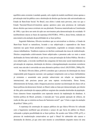 100 
equilíbrio antes existente é anulado quando, sob a égide do modelo neoliberal, temos apenas a 
privatização total do público com a destituição de direitos que haviam sido universalizados no 
Estado de Bem-Estar Social. No Brasil, esse efeito é ainda mais perverso, uma vez que o 
Estado Nacional-Desenvolvimentista apenas apontava para uma promessa de realização 
desses direitos que nunca existiram em sua plenitude. Promessa materializada na Constituição 
de 1988, e que dava um norte de ação aos movimentos pela democratização da sociedade. O 
neoliberalismo atacou as bases da esperança (OLIVEIRA, 1995) e, dessa forma, redunda em 
uma tentativa da anulação da possibilidade de se fazer política 
Seguindo Habermas, Oliveira reconhece que ao universalizar os direitos, o Estado de 
Bem-Estar Social os naturalizou, levando a sua subjetivação e separando-os das bases 
materiais nas quais foram produzidos e conquistados, esgotando as energias utópicas das 
classes trabalhadoras. Tendência expressa no declínio continuado das taxas de sindicalização. 
Direitos conquistados coletivamente foram subjetivados e passaram cada vez mais a serem 
desfrutados de forma individual, o que levou a uma privatização da Esfera Pública. Devido a 
essa subjetivação, a inversão neoliberal das conquistas do bem-estar social materializadas na 
privatização de empresas, destituição de direitos e desregulamentação encontram resistência 
social, mas esta não é convertida em uma alternativa política viável. (OLIVEIRA, 2000,p.58) 
No Brasil, Oliveira (Idem, p.60-61) considera que o processo de dominação de classe 
empreendido pela burguesia nacional, sem qualquer rompimento com as bases latifundiárias 
já existentes e assumindo uma posição subserviente em relação ao imperialismo 
internacional, não precisou passar por uma ruptura revolucionária. Dessa forma, 
diferentemente da Europa, onde a burguesia precisou assentar sua dominação de classe sob as 
bases políticas da democracia formal, no Brasil, todas as lutas por democratização, por direito 
de fala, pela constituição de espaços públicos surgiram das camadas destituídas da população. 
Esses clamores foram respondidos com repressão através da implantação de ditaduras. A 
história política do Brasil, portanto, é marcada por “essa grande operação de silêncio, de 
roubo da fala, que se sintetiza na busca da 'harmonia social'”, que “é bem o signo da anulação 
da política” (Idem, p.61). 
A esperança de construção de espaços públicos de que falava Oliveira foi sufocada 
com a hegemonia neoliberal que privatizou o pouco do que havia de público no Brasil, 
sufocando a própria possibilidade de se fazer política. De acordo com Telles (1999, p.87), o 
processo de modernização conservadora ao qual o Brasil foi submetido não causou o 
desmanche de direitos, já que estes nem mesmo se consolidaram enquanto marco de uma 
 