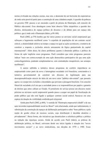 101 
norma civilizada nas relações sociais, mas sim, o desmonte de um horizonte de expectativas 
de onde seria possível partir para a construção de uma cidadania ampla. A questão da pobreza 
no governo FHC passou a ser encarada a partir do prisma da filantropia, sob conceito do 
Público não-estatal. Essa abordagem como bem observa Telles despolitiza a questão dos 
direitos, deslocando-a do espaço político do dissenso e do debate para um espaço não 
político, que é onde está a filantropia (Idem, p.99-100). 
Paoli (2002, p.379) lembra que há vários pontos no ativismo social empresarial que 
reforçam a hegemonia neoliberal como “a expulsão de populações de um contrato social 
estável, a aleatoriedade seletiva no tempo e espaço no qual as ações acontecem, a tentativa de 
construir a resposta a exclusões através unicamente da lógica pasteurizada do capital 
transnacional”. Além disso, há claros problemas quanto à dimensão pública e política da 
forma de ação implícita esses programas. Paoli considera que estes programas parecem 
indicar “mais um contra-exemplo de uma ação democrática participativa do que uma ação 
contra-hegemônica, podendo complementar-se, sem contradições insuperáveis, aos arranjos 
neoliberais”. 
A autora sublinha a tentativa desses programas de conferir importância ao 
empresariado como parte da nova e heterogênea sociedade civil brasileira, conectando-a à 
tentativa governamental de construir um discurso de legitimação para sua 
desresponsabilização através da ideia de um novo setor "público não-estatal", que passaria 
agora a se ocupar dos excluídos e deserdados que povoam a paisagem brasileira. Um conceito 
liberal de sociedade civil em que a sociedade passa a se responsabilizar por papéis e garantia 
de direitos que antes cabiam ao Estado. O jornalismo de serviço possui um discurso muito 
próximo ao ativismo social empresarial quando passa a ocupar um papel de fiscalização do 
poder público que não está ligado a qualquer contrato social estável, baseia-se em uma 
espécie de doação da visibilidade conferida pelo telejornal. 
Ainda para Paoli (2002, p.404), “o sentido da "filantropia empresarial cidadã" e de sua 
auto investida responsabilidade social no Brasil” está relacionada, ainda que indiretamente, à 
substituição da construção de espaços de deliberação participativa sobre “bens públicos e pela 
noção de gestão eficaz de recursos sociais, cuja distribuição é decidida aleatória e 
privadamente”. Dessa forma, são iniciativas que desarticulam a referência pública e política 
na redução das injustiças sociais. Ainda de acordo com Paoli (idem), as práticas de 
deliberação política, no Brasil, estiveram desde seu início ligadas à atuação dos "novos 
movimentos sociais" e ao novo sindicalismo, nas décadas de 1970 e 1980. Essas 
 