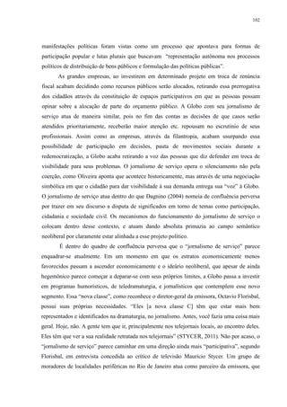 102 
manifestações políticas foram vistas como um processo que apontava para formas de 
participação popular e lutas plurais que buscavam “representação autônoma nos processos 
políticos de distribuição de bens públicos e formulação das políticas públicas”. 
As grandes empresas, ao investirem em determinado projeto em troca de renúncia 
fiscal acabam decidindo como recursos públicos serão alocados, retirando essa prerrogativa 
dos cidadãos através da constituição de espaços participativos em que as pessoas possam 
opinar sobre a alocação de parte do orçamento público. A Globo com seu jornalismo de 
serviço atua de maneira similar, pois no fim das contas as decisões de que casos serão 
atendidos prioritariamente, receberão maior atenção etc. repousam no escrutínio de seus 
profissionais. Assim como as empresas, através da filantropia, acabam usurpando essa 
possibilidade de participação em decisões, pauta de movimentos sociais durante a 
redemocratização, a Globo acaba retirando a voz das pessoas que diz defender em troca de 
visibilidade para seus problemas. O jornalismo de serviço opera o silenciamento não pela 
coerção, como Oliveira aponta que acontece historicamente, mas através de uma negociação 
simbólica em que o cidadão para dar visibilidade à sua demanda entrega sua “voz” à Globo. 
O jornalismo de serviço atua dentro do que Dagnino (2004) nomeia de confluência perversa 
por trazer em seu discurso a disputa de significados em torno de temas como participação, 
cidadania e sociedade civil. Os mecanismos do funcionamento do jornalismo de serviço o 
colocam dentro desse contexto, e atuam dando absoluta primazia ao campo semântico 
neoliberal por claramente estar alinhada a esse projeto político. 
É dentro do quadro de confluência perversa que o “jornalismo de serviço” parece 
enquadrar-se atualmente. Em um momento em que os estratos economicamente menos 
favorecidos passam a ascender economicamente e o ideário neoliberal, que apesar de ainda 
hegemônico parece começar a deparar-se com seus próprios limites, a Globo passa a investir 
em programas humorísticos, de teledramaturgia, e jornalísticos que contemplem esse novo 
segmento. Essa “nova classe”, como reconhece o diretor-geral da emissora, Octavio Florisbal, 
possui suas próprias necessidades. “Eles [a nova classe C] têm que estar mais bem 
representados e identificados na dramaturgia, no jornalismo. Antes, você fazia uma coisa mais 
geral. Hoje, não. A gente tem que ir, principalmente nos telejornais locais, ao encontro deles. 
Eles têm que ver a sua realidade retratada nos telejornais” (STYCER, 2011). Não por acaso, o 
“jornalismo de serviço” parece caminhar em uma direção ainda mais “participativa”, segundo 
Florisbal, em entrevista concedida ao crítico de televisão Maurício Stycer. Um grupo de 
moradores de localidades periféricas no Rio de Janeiro atua como parceiro da emissora, que 
 