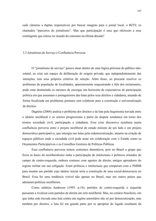 103 
cede câmeras a duplas responsáveis por buscar imagens para o jornal local, o RJTV, os 
chamados “parceiros do jornalismo”. Mas que participação é essa que oferecem a esse 
contingente que entrou no mundo do consumo na última década? 
3.3 Jornalismo de Serviço e Confluência Perversa 
O “jornalismo de serviço” parece atuar dentro de uma lógica próxima do público não-estatal, 
ao criar um espaço de deliberação de origem privada, que independentemente das 
intenções, tem seus próprios critérios de seleção. Além disso, ao procurar resolver os 
problemas da população de localidades, aparentemente sequestrando a fala dos reclamantes, 
pode estar destituindo os mesmos de enxergar um horizonte de expectativas de participação 
política em que assumam o protagonismo das lutas pelos seus direitos e cidadania, atuando de 
forma focalizada em problemas pontuais sem colaborar para a construção e universalização 
de direitos. 
Dagnino (2004) analisa o problema dos direitos e da luta pela hegemonia travada entre 
o ideário neoliberal e os setores progressistas a partir da disputa semântica em torno dos 
termos sociedade civil, participação e cidadania. Essa crise discursiva resultaria numa 
confluência perversa entre o projeto neoliberal de estado mínimo de um lado e um projeto 
democrático participativo, que emergiu nas lutas pela redemocratização, atuante na criação de 
espaços públicos onde a sociedade civil pode atuar em colaboração com o Estado como os 
Orçamentos Participativos e os Conselhos Gestores de Políticas Públicas. 
Essa confluência perversa tomou contornos dramáticos, pois no Brasil o grupo que 
fixou as bases do neoliberalismo tinha a participação de intelectuais e políticos oriundos do 
campo da centro-esquerda, embora contasse com agentes da direita, antigos apoiadores do 
regime militar em sua coligação. Eram políticos e intelectuais que romperam com o PMDB 
para montar um partido cujo ideário inicial seria a construção de uma social-democracia no 
Brasil. Essa foi uma tendência visível não apenas no Brasil, mas em outros países que 
adotaram políticas neoliberais. 
Como enfatiza Anderson (1995, p.14), partidos de centro-esquerda e esquerda 
passaram a rivalizar com partidos de direita em zelo neoliberal. Mas, no cenário brasileiro, em 
que tinha sido travada uma luta contra um regime autoritário não só por democratização, mas 
também por direitos, a luta foi em grande parte por se apropriar do legado resultante da 
 