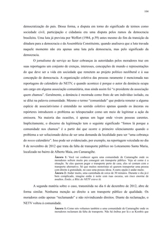 104 
democratização do país. Dessa forma, a disputa em torno do significado de termos como 
sociedade civil, participação e cidadania era uma disputa pelos rumos da democracia 
brasileira. Uma luta já prevista por Weffort (1984, p.59) antes mesmo do fim da transição da 
ditadura para a democracia e da Assembleia Constituinte, quando analisava que a luta travada 
naquele momento não era apenas uma luta pela democracia, mas pelo significado da 
democracia. 
O jornalismo de serviço ao fazer cobranças às autoridades pelos moradores traz em 
suas reportagens um conjunto de crenças, interesses, concepções de mundo e representações 
do que deve ser a vida em sociedade que remetem ao projeto político neoliberal e à sua 
concepção de democracia. A organização coletiva das pessoas raramente é mencionada nas 
reportagens do calendário do NETV, e quando acontece é porque o autor da denúncia ocupa 
um cargo em alguma associação comunitária, mas ainda assim foi “o presidente da associação 
quem chamou”. Geralmente, a denúncia é mostrada como fruto de um indivíduo isolado, ou 
se dilui na palavra comunidade. Mesmo o termo “comunidade” que poderia remeter a alguma 
espécie de associativismo é entendido no sentido coletivo apenas quando os âncoras ou 
repórteres introduzem o problema ao telespectador como um meio de legitimar a ação da 
emissora. Na maioria das ocasiões, é apenas um lugar onde vivem pessoas carentes. 
Implicitamente, o discurso da legitimação tem o seguinte significado “fomos lá porque a 
comunidade nos chamou” é a partir daí que ocorre o primeiro silenciamento quando o 
problema a ser solucionado deixa de ser uma demanda da localidade para ser “uma cobrança 
do nosso calendário”. Isso pode ser evidenciado, por exemplo, na reportagem veiculada no dia 
8 de novembro de 2012 que trata da falta de transporte público no Loteamento Santa Maria, 
localizado no bairro de Alberto Maia, em Camaragibe. 
Âncora 1: Você vai conhecer agora uma comunidade de Camaragibe onde os 
moradores sofrem muito pra conseguir um transporte público. Veja só como é a 
situação. Se eles querem pegar o transporte perto de casa, eles só contam com o 
transporte alternativo. Só que muitos motoristas só querem transportar uma pessoa 
com direito à gratuidade, no caso uma pessoa idosa. A outra opção é andar muito. 
Âncora 2: Andar muito, uma caminhada de cerca de 30 minutos. Durante o dia já é 
bem complicado, imagine então à noite com ruas escuras, um risco enorme de 
assaltos. Então, a Blitz do NETV esteve lá. 
A segunda matéria sobre o caso, transmitida no dia 6 de dezembro de 2012, abre de 
forma similar. Nenhuma menção ao direito a um transporte público de qualidade. Os 
moradores estão apenas “reclamando” e não reivindicando direitos. Diante da reclamação, o 
NETV voltou à comunidade. 
Âncora 1: Como nós voltamos também a uma comunidade de Camaragibe onde os 
moradores reclamam da falta de transporte. Não há ônibus por lá e as Kombis que 
 