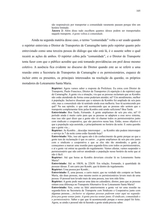 105 
são responsáveis por transportar a comunidade raramente passam porque têm um 
horário limitado. 
Âncora 2: Além disso tudo escolhem quantos idosos podem ser transportados 
naquele transporte. A gente voltou à comunidade. 
Ainda na segunda matéria desse caso, o termo “comunidade” volta a ser usado quando 
o repórter entrevista o Diretor de Transportes de Camaragibe tanto pelo repórter quanto pelo 
entrevistado como uma terceira pessoa do diálogo que não está lá, é o ausente sobre o qual 
recairá as ações de ambos. O repórter cobra pela “comunidade”, e o Diretor de Transporte 
tenta fazer com que o público acredite que está tomando providências em prol desse mesmo 
coletivo. A ausência fica evidente no discurso do Diretor quando este ao se referir a uma 
reunião entre a Secretaria de Transportes de Camaragibe e os permissionários, esquece de 
incluir entre os presentes, os principais interessados na resolução da questão, os próprios 
moradores do Loteamento Santa Maria. 
Repórter: Agora vamos saber a resposta da Prefeitura. Eu estou com Diretor de 
Transporte, Paulo Francisco, Diretor de Transportes (A repetição é do repórter) aqui 
de Camaragibe. A gente viu a situação, viu que as pessoas reclamam que as Kombis 
não estão atendendo da forma como poderiam atender, né? Um atendimento, melhor 
à população. Inclusive disseram que o número de Kombis foi ampliado de seis para 
oito, mas a comunidade não tá sentindo ainda essa melhoria. Isso tá acontecendo por 
quê? Na sua opinião, o que está acontecendo que as pessoas não sentem que o 
transporte complementar feito pelas Kombis está sendo suficiente? Boa Tarde. 
Entrevistado: Boa Tarde, Fernando. A gente ampliamos de seis pra oito, né? O 
período ainda é muito curto para que as pessoas se adaptem a esse novo sistema, 
mas isso não quer dizer que a gente não vá chamar todos os permissionários junto 
com sindicato e cooperativa, que são parceiros nessa luta. Então, nosso objetivo é 
que a população seja assistida, e principalmente no horário da noite. E outra questão 
que a gente viu.... 
Repórter: As Kombis ...desculpe interromper ... as Kombis não podem interromper 
o serviço às 7 da noite como estão fazendo hoje? 
Entrevistado: Não, isso até agora não é do conhecimento da gente porque ao que a 
gente tem de reclamação é que os carros ...a gente ampliamos de seis pra oito junto 
com o sindicato e cooperativa e que se eles não tão atendendo, a gente já 
começamos a marcar uma reunião para segunda-feira com todos os permissionários, 
e aí a gente vai entrar na questão do regulamento. Vamos afastar, vamos suspender o 
permissionário que não estiver atendendo a população nesse horário da noite que aí 
não é fácil. 
Repórter: Até que horas as Kombis deveriam circular lá no Loteamento Santa 
Maria? 
Entrevistado: Até as 10h30, às 22h30. Em relação, Fernando, à quantidade de 
pessoas idosas. É um carro por Kombi, que tá dentro do regulamento. 
Repórter: Uma pessoa por Kombi... 
Entrevistado: É, uma pessoa. e carro maior, que na verdade não compete ao Santa 
Maria, são duas pessoas, mas mesmo assim os permissionários levam mais de uma 
pessoa. O pessoal tem levado mais de uma pessoa, isso tem sido feito. 
Repórter: A gente pode marcar uma data no calendário, diretor, para que as pessoas 
sintam essa diferença no Transporte Alternativo lá no Loteamento Santa Maria? 
Entrevistado: Sim, como eu falei anteriormente a gente vai ter uma reunião na 
segunda-feira na Secretaria de Transporte com Sindicato e Cooperativa junto com 
algumas pessoas.....inclusive se algumas pessoas puderem estar aqui na segunda-feira 
pra gente sentar junto. A gente precisa sentar junto. O sindicato, comunidade e 
o permissionário. Saber o que que tá acontencendo porque o nosso papel foi feito. 
Agora, se ainda o pessoal não tá fazendo a gente ainda precisa saber. 
 