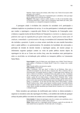 106 
Repórter: Vamos marcar uma semana, então. Hoje é seis. Vamos dá um prazo então 
pra gente ir lá e conferir? 
Entrevistado: Vamos marcar dia 13 [apontando para o calendário]. Acho que daqui 
pra lá, a gente já tem resolvido essa situação. 
Repórter: Pode pegar a caneta aí, então, circular o 13. Dia 13 de dezembro então, 
na próxima quinta-feira, a gente volta ao loteamento Santa Maria pra saber, junto 
aos moradores, se a situação do transporte lá melhorou. 
A passagem citada é reveladora dos conceitos de sociedade civil, participação e 
cidadania implícitos no jornalismo de serviço. A voz dos participantes é retirada pelo repórter 
que conduz a reportagem e esquecida pelo Diretor de Transportes de Camaragibe como 
evidencia o seguinte trecho da fala do Diretor de Transportes [..] inclusive se algumas pessoas 
puderem estar aqui na segunda-feira pra gente sentar junto. A gente precisa sentar junto. O 
sindicato, comunidade e o permissionário. Ou seja, os moradores do Loteamento Santa Maria 
são incluídos a posteriori. A priori, as coisas seriam resolvidas em uma reunião burocrática 
entre o poder público e os permissionários. Os moradores da localidade são convocados a 
participar da tomada de decisão durante a reportagem apenas, até mesmo porque os 
informantes negaram qualquer contato ou visita do poder público mesmo depois da 
reportagem ter ido ao ar. Como nos revelou Amy, uma das moradoras mais participativas 
entre os envolvidos na reivindicação pela melhoria no transporte público no Loteamento 
Santa Maria. 
Entrevistador: Como foi depois que vocês falaram com a Globo? Vocês foram ao 
poder público à Prefeitura, ao Grande Recife? Como foi o contato com o poder 
público? 
Amy: O poder público nem procurou a gente. 
Entrevistador: Nem depois? 
Amy: A prefeitura, você quer dizer? A Globo foi na Prefeitura, falou com o 
secretário de transporte lá, mas eles não se interessa não. Não se interessa. Eles se 
interessam pelo voto quando querem se eleger. E a gente paga nossos impostos, nós 
temos o direito de reivindicar. A prefeitura botou uma pedra em cima. A prefeitura 
não se interessou por isso, não se interessou. A Globo estacionou nisso também 
porque a gente deu um tempo porque a Grande Recife Transporte falou “vamos 
esperar o prefeito assumir, porque quando o prefeito assumir, a gente sentar com ele 
pra ver se ele coloca um micro-ônibus porque quem tem obrigação de colocar micro-ônibus, 
é a prefeitura”. Aí ele disse que não podia colocar micro-ônibus, a grande 
Recife Consórcio disse. Então vamos esperar o prefeito assumir. O prefeito assumiu 
e ficou parado até agora. E a gente estamos nos mobilizando de novo, como você tá 
vendo, abaixo assinado documento pra Grande Recife Consórcio vir e vê se resolve 
a situação da gente. 
Outra moradora que participou da mobilização para realizar os abaixo-assinados e 
organizar os moradores antes das reportagens foi Dilma, e ela também não lembra de qualquer 
esforço do poder público em entrar em contato com os moradores após a reportagem. 
Entrevistador: E depois da reportagem como foi o contato com a prefeitura, com o 
Grande Recife? Como foi o contato, antes e depois? 
Dilma: Depois que teve a reportagem, pronto aí passou, a gente foi na televisão. Aí 
todo mundo ficou na expectativa. Vai dar tudo certo. E até agora.... 
 
