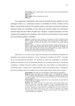 107 
Entrevistador: Mas o poder público, eles não vieram aqui nem O Grande Recife, 
nem a Prefeitura? 
Dilma: Não. 
Entrevistador: Nem se reuniram com vocês? 
Dilma: Não 
Esse apagamento da população como autora da demanda acontece também em outra 
reportagem. Desta vez, a reclamação acontece na localidade do Vietnã, no Bairro de San 
Martin, na Zona Oeste do Recife. Os moradores pedem a reativação de um posto de saúde que 
funcionava dentro da comunidade, mas que deixara de funcionar quando seus funcionários 
passaram alegar falta de estrutura do prédio que o abrigava. A segunda reportagem é um bom 
exemplo desse apagamento dos moradores como autores de uma demanda ao mesmo tempo 
que seus problemas ganham visibilidade. 
Âncora 2: A gente tem uma cobrança do Calendário do NETV no Bairro de San 
Martin, no Recife. Quase duzentas famílias estão sem um posto de Saúde perto de 
casa. A unidade de Saúde que funcionava lá foi fechada, certo, porque alagava 
quando chovia. 
Âncora 1: Agora, os moradores saem da Rua Eduardo Custódio [Apontado para um 
mapa no telão], seguem pela Avenida Recife, depois pela BR-101 pra chegar num 
posto de saúde que fica perto da Ceasa. Logo ali [apontando pro mapa], um percurso 
de quase 2km, onde sobram reclamações de todo mundo. 
[Corta para uma gravação feita em frente ao posto de saúde] 
Mais uma vez a emissora toma o lugar dos moradores das localidades participantes do 
calendário como autora das denúncias. É uma “cobrança do calendário do NETV”, deixando 
de ser uma demanda dos moradores. No momento de cobrar das autoridades os moradores 
também são deixados de fora. O informante Romário, por exemplo, apesar de ter considerada 
satisfatória a cobrança feita pelo repórter considera que seria melhor um representante da 
comunidade, pois o contato com o poder público acabou não mudando após a reportagem, 
pois quem realmente entrou em contato com um representante dessa instância foi o repórter. 
Entrevistador: O Contato com o poder público, mudou depois da reportagem? 
Romário: Mudou não. Quem teve o contato...assim... foi simplesmente o repórter. 
Foi lá na diretoria. Chamada Roseli, na época. Perguntou as questões aqui do Vietnã 
e ele bateu de frente com ela. Ele disse é assim assim assim. E você tá dizendo aí as 
coisas ao contrário. 
Entrevistador: O calendário antigamente levava o representante do poder público 
ao local, você achava melhor? 
Romário: Seria melhor não tanto ele vindo aqui no bairro porcausa que ele ia 
chegar num ponto de se prejudicar, entendesse? Porque a população poderia olhar 
ele com outros olhos. Assim que quando a reportagem fosse fazer, falar com o 
secretário, chamasse um representante da comunidade pra eles ali conversarem. Eu 
acho que seria melhor assim do que como é. Que ele aparecesse aqui quando 
concluísse alguma coisa porque ele aparecer antes de concluir, não. Porque é uma 
coisa perigosa pra ele, entendesse? 
 