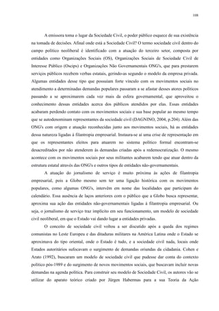 108 
A emissora toma o lugar da Sociedade Civil, o poder público esquece de sua existência 
na tomada de decisões. Afinal onde está a Sociedade Civil? O termo sociedade civil dentro do 
campo político neoliberal é identificado com a atuação do terceiro setor, composta por 
entidades como Organizações Sociais (OS), Organizações Sociais de Sociedade Civil de 
Interesse Público (Oscips) e Organizações Não Governamentais ONG's, que para prestarem 
serviços públicos recebem verbas estatais, gerindo-as segundo o modelo da empresa privada. 
Algumas entidades desse tipo que possuíam forte vínculo com os movimentos sociais no 
atendimento a determinadas demandas populares passaram a se afastar desses atores políticos 
passando a se aproximarem cada vez mais da esfera governamental, que aproveitou o 
conhecimento dessas entidades acerca dos públicos atendidos por elas. Essas entidades 
acabaram perdendo contato com os movimentos sociais e sua base popular ao mesmo tempo 
que se autodenominam representantes da sociedade civil (DAGNINO, 2004, p.204). Além das 
ONG's com origem e atuação reconhecidas junto aos movimentos sociais, há as entidades 
dessa natureza ligadas à filantropia empresarial. Instaura-se aí uma crise de representação em 
que os representantes eleitos para atuarem no sistema político formal encontram-se 
desacreditados por não atenderem às demandas criadas após a redemocratização. O mesmo 
acontece com os movimentos sociais por seus militantes acabarem tendo que atuar dentro da 
estrutura estatal através das ONG's e outros tipos de entidades não-governamentais. 
A atuação do jornalismo de serviço é muito próxima às ações de filantropia 
empresarial, pois a Globo mesmo sem ter uma ligação histórica com os movimentos 
populares, como algumas ONG's, intervêm em nome das localidades que participam do 
calendário. Essa ausência de laços anteriores com o público que a Globo busca representar, 
aproxima sua ação das entidades não-governamentais ligadas à filantropia empresarial. Ou 
seja, o jornalismo de serviço traz implícito em seu funcionamento, um modelo de sociedade 
civil neoliberal, em que o Estado vai dando lugar a entidades privadas. 
O conceito de sociedade civil voltou a ser discutido após a queda dos regimes 
comunistas no Leste Europeu e das ditaduras militares na América Latina onde o Estado se 
aproximava do tipo oriental, onde o Estado é tudo, e a sociedade civil nada, locais onde 
Estados autoritários sufocavam o surgimento de demandas oriundas da cidadania. Cohen e 
Arato (1992), buscaram um modelo de sociedade civil que pudesse dar conta do contexto 
político pós-1989 e do surgimento de novos movimentos sociais, que buscavam incluir novas 
demandas na agenda política. Para construir seu modelo de Sociedade Civil, os autores vão se 
utilizar do aparato teórico criado por Jürgen Habermas para a sua Teoria da Ação 
 