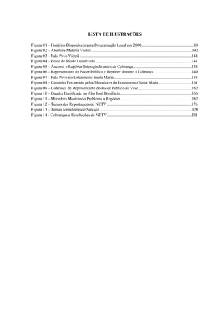 LISTA DE ILUSTRAÇÕES 
Figura 01 – Horários Disponíveis para Programação Local em 2000....................................................80 
Figura 02 – Abertura Matéria Vietnã ...................................................................................................142 
Figura 03 – Fala Povo Vietnã ..............................................................................................................144 
Figura 04 – Posto de Saúde Desativado...............................................................................................144 
Figura 05 – Âncoras e Repórter Interagindo antes da Cobrança..........................................................148 
Figura 06 – Representante do Poder Público e Repórter durante a Cobrança......................................149 
Figura 07 – Fala Povo no Loteamento Santa Maria.............................................................................158 
Figura 08 – Caminho Percorrido pelos Moradores do Loteamento Santa Maria.................................161 
Figura 09 – Cobrança de Representante do Poder Público ao Vivo.....................................................162 
Figura 10 – Quadra Danificada no Alto José Bonifácio.......................................................................166 
Figura 11 – Moradora Mostrando Problema a Repórter.......................................................................167 
Figura 12 – Temas das Reportagens do NETV ...................................................................................176 
Figura 13 – Temas Jornalismo de Serviço ...........................................................................................178 
Figura 14 - Cobranças e Resoluções do NETV....................................................................................201 
 