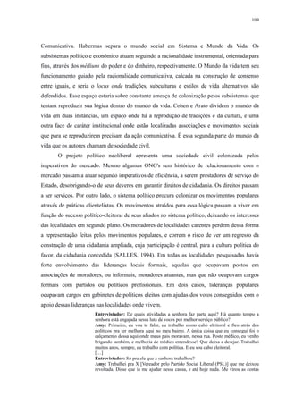 109 
Comunicativa. Habermas separa o mundo social em Sistema e Mundo da Vida. Os 
subsistemas político e econômico atuam seguindo a racionalidade instrumental, orientada para 
fins, através dos médiuns do poder e do dinheiro, respectivamente. O Mundo da vida tem seu 
funcionamento guiado pela racionalidade comunicativa, calcada na construção de consenso 
entre iguais, e seria o locus onde tradições, subculturas e estilos de vida alternativos são 
defendidos. Esse espaço estaria sobre constante ameaça de colonização pelos subsistemas que 
tentam reproduzir sua lógica dentro do mundo da vida. Cohen e Arato dividem o mundo da 
vida em duas instâncias, um espaço onde há a reprodução de tradições e da cultura, e uma 
outra face de caráter institucional onde estão localizadas associações e movimentos sociais 
que para se reproduzirem precisam da ação comunicativa. É essa segunda parte do mundo da 
vida que os autores chamam de sociedade civil. 
O projeto político neoliberal apresenta uma sociedade civil colonizada pelos 
imperativos do mercado. Mesmo algumas ONG's sem histórico de relacionamento com o 
mercado passam a atuar segundo imperativos de eficiência, a serem prestadores de serviço do 
Estado, desobrigando-o de seus deveres em garantir direitos de cidadania. Os direitos passam 
a ser serviços. Por outro lado, o sistema político procura colonizar os movimentos populares 
através de práticas clientelistas. Os movimentos atraídos para essa lógica passam a viver em 
função do sucesso político-eleitoral de seus aliados no sistema político, deixando os interesses 
das localidades em segundo plano. Os moradores de localidades carentes perdem dessa forma 
a representação feitas pelos movimentos populares, e correm o risco de ver um regresso da 
construção de uma cidadania ampliada, cuja participação é central, para a cultura política do 
favor, da cidadania concedida (SALLES, 1994). Em todas as localidades pesquisadas havia 
forte envolvimento das lideranças locais formais, aquelas que ocupavam postos em 
associações de moradores, ou informais, moradores atuantes, mas que não ocupavam cargos 
formais com partidos ou políticos profissionais. Em dois casos, lideranças populares 
ocupavam cargos em gabinetes de políticos eleitos com ajudas dos votos conseguidos com o 
apoio dessas lideranças nas localidades onde vivem. 
Entrevistador: De quais atividades a senhora faz parte aqui? Há quanto tempo a 
senhora está engajada nessa luta de vocês por melhor serviço público? 
Amy: Primeiro, eu vou te falar, eu trabalho como cabo eleitoral e fico atrás dos 
políticos pra ter melhora aqui no meu bairro. A única coisa que eu consegui foi o 
calçamento dessa aqui onde meus pais moravam, nessa rua. Posto médico, eu venho 
brigando também, e melhoria de médico entendesse? Que deixa a desejar. Trabalhei 
muitos anos, sempre, eu trabalho com política. E eu sou cabo eleitoral. 
[…] 
Entrevistador: Só pra ele que a senhora trabalhou? 
Amy: Trabalhei pra X [Vereador pelo Partido Social Liberal (PSL)] que me deixou 
revoltada. Disse que ia me ajudar nessa causa, e até hoje nada. Me virou as costas 
 