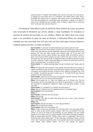 110 
depois de eleito. É vereador. Não trabalho mais com ele, nem peço voto mais pra ele. 
A situação do nosso bairro não é só o transporte, tem muitas outras coisas. Mas a 
prioridade que a gente quer é o transporte. Tem outras coisas, na comunidade, como 
você sabe que precisam ser consertadas como saneamento, é esgoto à céu aberto, é 
muita coisa. Trabalhei pra um vereador, [Ele] se elegeu e depois deu as costas pra 
mim. Se deu pra mim, deu pro meu povo. 
O Loteamento Santa Maria é parte do distrito de Nossa Senhora do Carmo, que possui 
uma Associação de Moradores que deveria atender a várias localidades. Os moradores se 
queixam da ausência da associação em seu cotidiano. Muitos não sabem dizer com certeza 
quem é seu presidente ou quem faz parte da diretoria. A informante Dilma, por exemplo, 
considera que uma associação seria útil, pois seria um local onde quem estivesse disposto a 
colaborar poderia procurar e se juntar aos demais. 
Entrevistador: E quais são os outros problemas que existem aqui fora esse? 
Dilma: Esse buraco, né? Esses buracos tá horrível. E eles falam que se entrar ônibus 
como é que esses buracos que tão empatando realmente, uma situação horrível esses 
buracos, né? Tem que tapar mesmo esses buracos aqui, né? E ter aqui uma 
associação que socorra a gente também, que quando tenha um problema assim, a 
gente corra lá pra resolver, porque essa que a gente tem aqui é morta, viu? Essa 
associação daí, não serve pra nada. Já chegaram [outros moradores] aqui pra resolver 
as coisas e disseram “Cadê a associação daqui pra resolver as coisas com vocês? Se 
reunir e conversar junto”. Aí eu disse, sei não. 
Entrevistador: E a senhora participa daqui em que atividades aqui? Igreja, algo do 
tipo? 
Dilma: Até agora não. Só eu mesmo e Amy quando fica comovida com a situação. E 
a gente tá tentando ir atrás de gente a mais pra poder a gente se juntar naquele grupo 
e conseguir uma melhoria pra aqui. A gente tá nesse intuito de conseguir isso. Com 
um vereador, um prefeito que apoie a gente, que vá. A Grande Recife que entre em 
contanto com eles lá pra resolver. 
Entrevistador: Aqui tem essa associação de moradores que não funciona. Vocês não 
têm interesse em ir lá, em renovar essa associação? 
Dilma: Eu já pensei em ir e falar com alguém que tá lá. Porque tem. Ela está 
funcionando, ela não está desativada, eu já passei lá agora pouco e vi que tinha um 
movimentinho lá, entendesse? Alguém lá. Agora casos pra gente resolver, eu não 
vejo nada. 
Entrevistador: E o presidente lá, a senhora não sabe quem é? 
Dilma: Não sei. Já pensei em ir lá e perguntar quem é o presidente daqui. 
Entrevistador: Fazer uma eleição? 
Dilma: É. 
Entrevistador: Vocês não têm uma eleição? 
Dilma: Não sei não. 
Entrevistador: Não sabe de nada? Nem quem fica com a chave, quem zela pelo 
local, e nem nada disso? 
Dilma: Não. 
Entrevistador: Ela não tem nada a ver com a Igreja Católica? 
Dilma: Não, sei não tenho contato. 
Entrevistador: Mas tem a curiosidade, né? 
Dilma: Tenho. É bom uma associação, é um local da gente. Uma associação onde a 
gente se reúne ali pra resolver aquela situação. Não é pra isso também? Tem que 
confiar, se você tá na frente de um problema, de uma situação, tem que confiar 
naquilo ali. Eu tô junto com ela, a gente tentando. Já fez abaixo assinado, já mandou. 
Então já chegou gente pra mim. “Dilma, como é que tá o andamento? Você que tá 
resolvendo pra colocar ônibus aqui?”. Já tão vindo aqui, entendesse? Então, isso não 
é bom, não? A pessoa tá querendo saber. E tá querendo dizer assim “qualquer coisa 
conte comigo, conte comigo, Dione”. “Se tiver uma reunião, me chame”, 
 