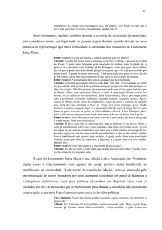 111 
entendesse? Se chegar uma reportagem aqui, me chame”, né? Então eu vejo que o 
povo está querendo se reunir, está querendo ajudar, não é? 
Outro informante, Antônio, também lamenta a ausência da associação de moradores, 
pois considera-a morta, um lugar onde as pessoas jogam dominó quando deveria ser uma 
instância de representação que traria formalidade às demandas dos moradores do Loteamento 
Santa Maria. 
Entrevistador: De que atividades o senhor participa aqui no Bairro? 
Antônio: A gente faz assim com as pessoas, com Amy e Dilma, o pessoal do Jardim 
do Viana. A gente tamo brigando pela colocação de ônibus, tamo brigando já. A 
gente já fez entrevista com a Globo, já fez filmagem e tudo pra gente trazer ônibus 
pra cá que a gente tem dificuldade porque tem gente que vai a pé pra avenida pra 
pegar metrô. A gente tá numa associação. Uma associação pra gente ter esse direito 
de ter ônibus, de ter mais deslocamento. Essas coisa aí que a gente tá lutando. 
Entrevistador: A comunidade tem uma associação que tá constituída. 
Antônio: Tem uma associação, mas eles não luta. Não luta. Tá precisando de entrar 
um presidente, uma pessoa forte que tenha coragem porque eles não luta, porque eles 
não têm projeto. Não têm projeto pra uma associação que só faz jogar dominó, que 
só dorme. Aliás, essa associação deveria o quê? A associação deveria entrar nos 
bairros, vê as carências dos moradores, fazer requerimento, ofício, pra brigar junto 
com a prefeitura, cobrando melhorias naqueles lugares, naqueles setores. Trazer 
escola ali dentro, botar curso de cabeleireiro, curso de corte e costura, de cozinha 
pras dona de casa aprender a fazer as coisas, pra gerar emprego, gerar renda, 
diminuir a pobreza naquele lugar. E a associação não faz aqui. A daqui não faz nada 
disso. A gente tem que se juntar na informalidade coletiva. Fazer filmagem, fazer 
tudo, e não tem um representante legal, uma associação que vá direto com a gente. 
Entrevistador: Você não pensa em tentar renovar a associação, em juntar um grupo 
e tentar mudar, fazer uma associação? 
Antônio: O povo aqui não se interessa não, mas as meninas lá de baixo: Dilma e 
Amy já conversaram sobre isso. Essas meninas, elas estão envolvidas nisso. Já tem 
um rapaz lá em cima do condomínio que disse que a gente juntava um grupo de dez 
pessoas, registrava, me deu uma série de procedimentos, é que eu não escrevi direito. 
Estava trabalhando não prestei bem atenção. A gente podia fazer uma associação 
coletiva, com uma série de requisitos, e registrar, e a gente lutar por esse direito, 
fazendo isso. 
Entrevistador: Você sabe quem é o presidente da associação? 
Antônio: Eu não sei nem o nome dele, que eu não procuro nem saber. A gente passa 
por lá, ninguém vê, ninguém sabe. 
O caso do Loteamento Santa Maria e sua relação com a Associação dos Moradores 
expõe como o relacionamento com agentes do campo político acaba interferindo na 
mobilização da comunidade. O presidente da associação, Maciel, sente-se ameaçado pela 
movimentação de outros moradores por estes acabarem assumindo um papel de liderança e 
conseguirem mobilizarem votos para políticos adversários que disputam votos com os 
apoiados por ele. Os moradores que se mobilizaram para chamar o calendário não procuraram 
a associação, o que para Maciel aconteceu por causa de divisões políticas. 
Entrevistador: Vocês não fazem abaixo-assinado, outros métodos pra mobilizar a 
população? 
Maciel: Faz. Tudo que for na legalidade. Abaixo-assinado, tudo. Hoje, a gente briga 
mesmo, já fizemos vários abaixo-assinados, várias reuniões, é pelo acesso aos 
 