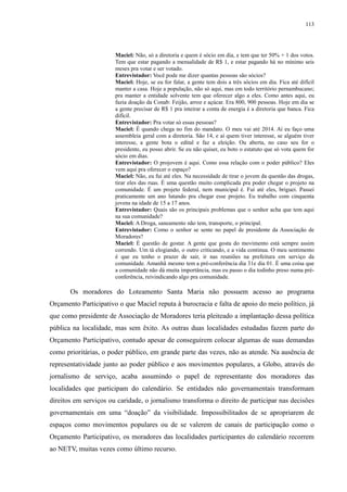 113 
Maciel: Não, só a diretoria e quem é sócio em dia, e tem que ter 50% + 1 dos votos. 
Tem que estar pagando a mensalidade de R$ 1, e estar pagando há no mínimo seis 
meses pra votar e ser votado. 
Entrevistador: Você pode me dizer quantas pessoas são sócios? 
Maciel: Hoje, se eu for falar, a gente tem dois a três sócios em dia. Fica até difícil 
manter a casa. Hoje a população, não só aqui, mas em todo território pernambucano; 
pra manter a entidade solvente tem que oferecer algo a eles. Como antes aqui, eu 
fazia doação da Conab: Feijão, arroz e açúcar. Era 800, 900 pessoas. Hoje em dia se 
a gente precisar de R$ 1 pra inteirar a conta de energia é a diretoria que banca. Fica 
difícil. 
Entrevistador: Pra votar só essas pessoas? 
Maciel: É quando chega no fim do mandato. O meu vai até 2014. Aí eu faço uma 
assembleia geral com a diretoria. São 14, e aí quem tiver interesse, se alguém tiver 
interesse, a gente bota o edital e faz a eleição. Ou aberta, no caso seu for o 
presidente, eu posso abrir. Se eu não quiser, eu boto o estatuto que só vota quem for 
sócio em dias. 
Entrevistador: O projovem é aqui. Como essa relação com o poder público? Eles 
vem aqui pra oferecer o espaço? 
Maciel: Não, eu fui até eles. Na necessidade de tirar o jovem da questão das drogas, 
tirar eles das ruas. É uma questão muito complicada pra poder chegar o projeto na 
comunidade. É um projeto federal, nem municipal é. Fui até eles, briguei. Passei 
praticamente um ano lutando pra chegar esse projeto. Eu trabalho com cinquenta 
jovens na idade de 15 a 17 anos. 
Entrevistador: Quais são os principais problemas que o senhor acha que tem aqui 
na sua comunidade? 
Maciel: A Droga, saneamento não tem, transporte, o principal. 
Entrevistador: Como o senhor se sente no papel de presidente da Associação de 
Moradores? 
Maciel: É questão de gostar. A gente que gosta do movimento está sempre assim 
correndo. Um tá elogiando, o outro criticando, e a vida continua. O meu sentimento 
é que eu tenho o prazer de sair, ir nas reuniões na prefeitura em serviço da 
comunidade. Amanhã mesmo tem a pré-conferência dia 31e dia 01. É uma coisa que 
a comunidade não dá muita importância, mas eu passo o dia todinho preso numa pré-conferência, 
reivindicando algo pra comunidade. 
Os moradores do Loteamento Santa Maria não possuem acesso ao programa 
Orçamento Participativo o que Maciel reputa à burocracia e falta de apoio do meio político, já 
que como presidente de Associação de Moradores teria pleiteado a implantação dessa política 
pública na localidade, mas sem êxito. As outras duas localidades estudadas fazem parte do 
Orçamento Participativo, contudo apesar de conseguirem colocar algumas de suas demandas 
como prioritárias, o poder público, em grande parte das vezes, não as atende. Na ausência de 
representatividade junto ao poder público e aos movimentos populares, a Globo, através do 
jornalismo de serviço, acaba assumindo o papel de representante dos moradores das 
localidades que participam do calendário. Se entidades não governamentais transformam 
direitos em serviços ou caridade, o jornalismo transforma o direito de participar nas decisões 
governamentais em uma “doação” da visibilidade. Impossibilitados de se apropriarem de 
espaços como movimentos populares ou de se valerem de canais de participação como o 
Orçamento Participativo, os moradores das localidades participantes do calendário recorrem 
ao NETV, muitas vezes como último recurso. 
 