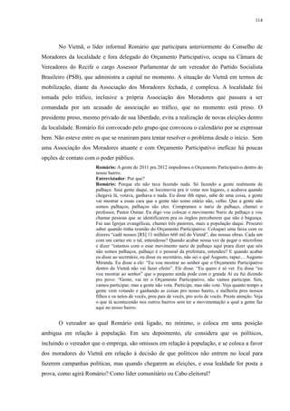 114 
No Vietnã, o líder informal Romário que participara anteriormente do Conselho de 
Moradores da localidade e fora delegado do Orçamento Participativo, ocupa na Câmara de 
Vereadores do Recife o cargo Assessor Parlamentar de um vereador do Partido Socialista 
Brasileiro (PSB), que administra a capital no momento. A situação do Vietnã em termos de 
mobilização, diante da Associação dos Moradores fechada, é complexa. A localidade foi 
tomada pelo tráfico, inclusive a própria Associação dos Moradores que passara a ser 
comandada por um acusado de associação ao tráfico, que no momento está preso. O 
presidente preso, mesmo privado de sua liberdade, evita a realização de novas eleições dentro 
da localidade. Romário foi convocado pelo grupo que convocou o calendário por se expressar 
bem. Não esteve entre os que se reuniram para tentar resolver o problema desde o início. Sem 
uma Associação dos Moradores atuante e com Orçamento Participativo ineficaz há poucas 
opções de contato com o poder público. 
Romário: A gente de 2011 pra 2012 impedimos o Orçamento Participativo dentro do 
nosso bairro. 
Entrevistador: Por que? 
Romário: Porque ele não tava fazendo nada. Só fazendo a gente realmente de 
palhaço. Saia gente daqui, se locomovia pra ir votar nos lugares, e acabava quando 
chegava lá, votava, ganhava e nada. Eu disse ihh rapaz, sabe de uma coisa, a gente 
vai mostrar a essas cara que a gente não somo otário não, velho. Que a gente não 
somos palhaços, palhaços são eles. Compramos o nariz de palhaço, chamei o 
professor, Pastor Osmar. Eu digo vou colocar o movimento Nariz de palhaço e vou 
chamar pessoas que se identificarem pra os órgãos perceberem que não é bagunça. 
Fui nas Igrejas evangélicas, chamei três pastores, mais a população daqui. Procurei 
saber quando tinha reunião do Orçamento Participativo. Coloquei uma faixa com os 
dizeres “cadê nossos [R$] 11 milhões 660 mil do Vietnã”, das nossas obras. Cada um 
com um cartaz etc e tal, entendesse? Quando acabar nossa vez de pegar o microfone 
e dizer “estamos com o esse movimento nariz de palhaço aqui prara dizer que nós 
não somos palhaços, palhaço é o pessoal da prefeitura, entendeu? E quando acabar 
eu disse ao secretário, eu disse eu secretário, não sei o quê Augusto, rapaz.... Augusto 
Miranda. Eu disse a ele: “Eu vou mostrar ao senhor que o Orçamento Participativo 
dentro do Vietnã não vai fazer efeito”. Ele disse: “Eu quero é só ver. Eu disse “eu 
vou mostrar ao senhor” que o pequeno ainda pode com o grande Aí eu fui dizendo 
pro povo: “Gente, vai ter o Orçamento Participativo, não vamos participar. Sim, 
vamos participar, mas a gente não vota. Participe, mas não vote. Veja quanto tempo a 
gente vem votando e ganhando as coisas pro nosso bairro, e melhoria pros nossos 
filhos e os netos de vocês, pros pais de vocês, pro avôs de vocês. Preste atenção. Veja 
o que tá acontecendo nos outros bairros sem ter a movimentação a qual a gente faz 
aqui no nosso bairro. 
O vereador ao qual Romário está ligado, no mínimo, o coloca em uma posição 
ambígua em relação à população. Em seu depoimento, ele considera que os políticos, 
incluindo o vereador que o emprega, são omissos em relação à população, e se coloca a favor 
dos moradores do Vietnã em relação à decisão de que políticos não entrem no local para 
fazerem campanhas políticas, mas quando chegarem as eleições, e essa lealdade for posta a 
prova, como agirá Romário? Como líder comunitário ou Cabo eleitoral? 
 