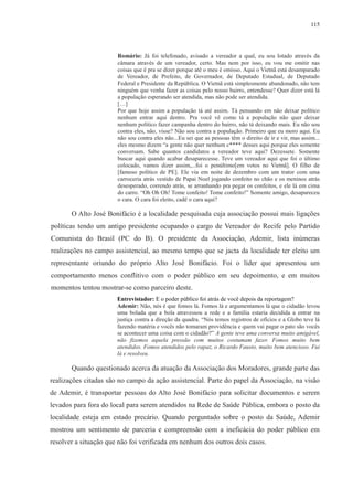 115 
Romário: Já foi telefonado, avisado a vereador a qual, eu sou lotado através da 
câmara através de um vereador, certo. Mas nem por isso, eu vou me omitir nas 
coisas que é pra se dizer porque até o meu é omisso. Aqui o Vietnã está desamparado 
de Vereador, de Prefeito, de Governador, de Deputado Estadual, de Deputado 
Federal e Presidente da República. O Vietnã está simplesmente abandonado, não tem 
ninguém que venha fazer as coisas pelo nosso bairro, entendesse? Quer dizer está lá 
a população esperando ser atendida, mas não pode ser atendida. 
[…] 
Por que hoje assim a população tá até assim. Tá pensando em não deixar político 
nenhum entrar aqui dentro. Pra você vê como tá a população não quer deixar 
nenhum político fazer campanha dentro do bairro, não tá deixando mais. Eu não sou 
contra eles, não, visse? Não sou contra a população. Primeiro que eu moro aqui. Eu 
não sou contra eles não...Eu sei que as pessoas têm o direito de ir e vir, mas assim... 
eles mesmo dizem “a gente não quer nenhum c**** desses aqui porque eles somente 
conversam. Sabe quantos candidatos a vereador teve aqui? Dezessete. Somente 
buscar aqui quando acabar desaparecesse. Teve um vereador aqui que foi o último 
colocado, vamos dizer assim,...foi o penúltimo[em votos no Vietnã]. O filho de 
[famoso político de PE]. Ele via em noite de dezembro com um trator com uma 
carroceria atrás vestido de Papai Noel jogando confeito no chão e os meninos atrás 
desesperado, correndo atrás, se arranhando pra pegar os confeitos, e ele lá em cima 
do carro. “Oh Oh Oh! Tome confeito! Tome confeito!” Somente amigo, desapareceu 
o cara. O cara foi eleito, cadê o cara aqui? 
O Alto José Bonifácio é a localidade pesquisada cuja associação possui mais ligações 
políticas tendo um antigo presidente ocupando o cargo de Vereador do Recife pelo Partido 
Comunista do Brasil (PC do B). O presidente da Associação, Ademir, lista inúmeras 
realizações no campo assistencial, ao mesmo tempo que se jacta da localidade ter eleito um 
representante oriundo do próprio Alto José Bonifácio. Foi o líder que apresentou um 
comportamento menos conflitivo com o poder público em seu depoimento, e em muitos 
momentos tentou mostrar-se como parceiro deste. 
Entrevistador: E o poder público foi atrás de você depois da reportagem? 
Ademir: Não, nós é que fomos lá. Fomos lá e argumentamos lá que o cidadão levou 
uma bolada que a bola atravessou a rede e a família estaria decidida a entrar na 
justiça contra a direção da quadra. “Nós temos registros de ofícios e a Globo teve lá 
fazendo matéria e vocês não tomaram providência e quem vai pagar o pato são vocês 
se acontecer uma coisa com o cidadão?” A gente teve uma conversa muito amigável, 
não fizemos aquela pressão com muitos costumam fazer. Fomos muito bem 
atendidos. Fomos atendidos pelo rapaz, o Ricardo Fausto, muito bem atencioso. Fui 
lá e resolveu. 
Quando questionado acerca da atuação da Associação dos Moradores, grande parte das 
realizações citadas são no campo da ação assistencial. Parte do papel da Associação, na visão 
de Ademir, é transportar pessoas do Alto José Bonifácio para solicitar documentos e serem 
levados para fora do local para serem atendidos na Rede de Saúde Pública, embora o posto da 
localidade esteja em estado precário. Quando perguntado sobre o posto da Saúde, Ademir 
mostrou um sentimento de parceria e compreensão com a ineficácia do poder público em 
resolver a situação que não foi verificada em nenhum dos outros dois casos. 
 