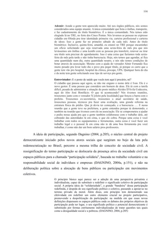 116 
Ademir: Aonde a gente tem aparecido muito. Até nos órgãos públicos, nós somos 
considerados uma equipe atuante. A única comunidade que bota o ônibus, transporte, 
e faz cadastramento do título biométrico. É a única comunidade. Nós temos sido 
elogiado lá no TRE, no forte dos Cinco Pontas. Nós levamos as pessoas no expresso 
cidadão em Olinda pra tirar identidade primeira via, carteira profissional e carteira 
de idoso. Isso a gente faz no primeiro sábado de cada mês. Antes do título 
biométrico. Inclusive, quinta-feira, amanhã, eu estarei no TRE porque encaminhei 
um ofício solicitando que seja reservada uma sexta-feira do mês pra que nós 
levássemos um ônibus e uma kombi com as pessoas pra transferir, renovar ou tirar 
seu título sem precisar de agendamento. Isso é uma coisa que fazíamos toda sexta-feira 
do mês pela tarde e não tinha burocracia. Hoje, nós temos que agendar, aí fica 
uma quantidade num dia, outra quantidade noutro, e nós não temos condições de 
botar através da associação. Mesmo com a ajuda do vereador Almir Fernando fica 
muito pesado pra levar todo dia o povo pra pegar título, já porque os carro que a 
gente tem vão pro hospital, hospital da clínica, procape, UPA. Qualquer hora do dia 
e da noite tem gente solicitando esse tipo de serviço pra gente. 
Entrevistador: E o posto de saúde que vocês tem aqui é precário, né? 
O cidadão que passou aqui agora, se não me engano o nome dele é Ivan. Ele é o 
novo gestor. É uma pessoa que considero um homem de deus. Ele tá com a tarefa 
difícil, pesada de administrar a situação do posto médico Alcides D'Ávila Codeceira, 
aqui do Alto José Bonifácio. O que tá acontecendo? Nós tivemos reuniões, 
trouxemos junto com o vereador X [eleito pela localidade] que forçou a barra com o 
prefeito. Trouxemos ex-secretários, trouxemos o atual secretário de saúde, 
trouxemos pessoas, técnicos pra fazer uma avaliação, uma grande reforma na 
estrutura física do prédio. Que já devia ter começado, e a burocracia …. E nessa 
reunião que a gente teve na prefeitura, a gente entendeu porque tá demorando, e 
também na reunião que tivemos com ele na associação. Ele se comprometeu a ajudar 
e pediu nossa ajuda pra que a gente também colaborasse com o trabalho dele, até 
cobrando das autoridades lá em cima, o que ele cobra. Porque uma coisa é você 
trabalhar com todos os equipamentos e ferramentas, outra coisa é você fazer um 
trabalho legal e o pessoal lá em cima não te dá uma boa ferramenta pra você 
trabalhar, é como não dar um bom salário pros professores. 
A ideia de participação, segundo Dagnino (2004, p.205), o núcleo central do projeto 
democratizante iniciado pelos novos atores sociais que surgiram no bojo da luta pela 
redemocratização no Brasil, percorre a mesma trilha do conceito de sociedade civil. A 
ressignificação do termo participação se deslocaria da presença ativa da sociedade civil em 
espaços públicos para a chamada “participação solidária”, baseada no trabalho voluntário e na 
responsabilidade social de indivíduos e empresas (DAGNINO, 2004a, p.151), e não na 
deliberação política sobre a alocação de bens públicos ou participação em movimentos 
coletivos. 
O princípio básico aqui parece ser a adoção de uma perspectiva privatista e 
individualista, capaz de substituir e redefinir o significado coletivo de participação 
social. A própria ideia de “solidariedade”, a grande “bandeira” dessa participação 
redefinida, é despida de seu significado político e coletivo, passando a apoiar-se no 
terreno privado da moral. Além disso, este princípio tem demonstrado sua 
efetividade em redefinir um outro elemento crucial no projeto participativo, 
promovendo a despolitização da participação: na medida em que essas novas 
definições dispensam os espaços públicos onde os debates dos próprios objetivos da 
participação pode ter lugar, o seu significado político e potencial democratizante é 
substituído por formas estritamente individualizadas de tratar questões tais quais 
como a desigualdade social e a pobreza. (DAGNINO, 2004, p.205) 
 