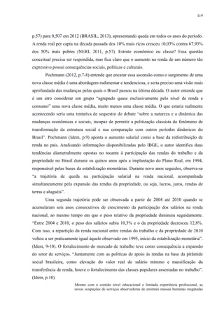 119 
p.57) para 0,507 em 2012 (BRASIL, 2013), apresentando queda em todos os anos do período. 
A renda real per capta na década passada dos 10% mais ricos cresceu 10,03% contra 67,93% 
dos 50% mais pobres (NERI, 2011, p.57). Estrato econômico ou classe? Essa questão 
conceitual precisa ser respondida, mas fica claro que o aumento na renda de um número tão 
expressivo possui consequências sociais, políticas e culturais. 
Pochmann (2012, p.7-8) entende que encarar essa ascensão como o surgimento de uma 
nova classe média é uma abordagem rudimentar e tendenciosa, e seria preciso uma visão mais 
aprofundada das mudanças pelas quais o Brasil passou na última década. O autor entende que 
é um erro considerar um grupo “agrupado quase exclusivamente pelo nível de renda e 
consumo” uma nova classe média, muito menos uma classe média. O que estaria realmente 
acontecendo seria uma tentativa de sequestro do debate “sobre a natureza e a dinâmica das 
mudanças econômicas e sociais, incapaz de permitir a politização classista do fenômeno de 
transformação da estrutura social e sua comparação com outros períodos dinâmicos do 
Brasil”. Pochmann (Idem, p.9) aponta o aumento salarial como a base da redistribuição de 
renda no país. Analisando informações disponibilizadas pelo IBGE, o autor identifica duas 
tendências diametralmente opostas no tocante à participação das rendas do trabalho e da 
propriedade no Brasil durante os quinze anos após a implantação do Plano Real, em 1994, 
responsável pelas bases da estabilização monetárias. Durante nove anos seguidos, observa-se 
“a trajetória de queda na participação salarial na renda nacional, acompanhada 
simultaneamente pela expansão das rendas da propriedade, ou seja, lucros, juros, rendas de 
terras e aluguéis”. 
Uma segunda trajetória pode ser observada a partir de 2004 até 2010 quando se 
acumularam seis anos consecutivos de crescimento da participação dos salários na renda 
nacional, ao mesmo tempo em que o peso relativo da propriedade diminuiu seguidamente. 
“Entre 2004 e 2010, o peso dos salários subiu 10,3% e o da propriedade decresceu 12,8%. 
Com isso, a repartição da renda nacional entre rendas do trabalho e da propriedade de 2010 
voltou a ser praticamente igual àquele observado em 1995, início da estabilização monetária”. 
(Idem, 9-10). O fortalecimento do mercado de trabalho teve como consequência a expansão 
do setor de serviços. “Juntamente com as políticas de apoio às rendas na base da pirâmide 
social brasileira, como elevação do valor real do salário mínimo e massificação da 
transferência de renda, houve o fortalecimento das classes populares assentadas no trabalho”. 
(Idem, p.10) 
Mesmo com o contido nível educacional e limitada experiência profissional, as 
novas ocupações de serviços absorvedoras de enormes massas humanas resgatadas 
 