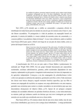 120 
da condição de pobreza, permitem inegável ascensão social, embora ainda distante 
de qualquer configuração que não a da classe trabalhadora. Seja pelo nível de 
rendimento, seja pelo tipo de ocupação, seja pelo perfil e atributos sociais, o grosso 
da população emergente não se encaixa em critérios sérios e objetivos que possam 
ser claramente identificados como casse média. Associam-se, sim,às características 
gerais das classes populares, que, por elevar o rendimento, ampliam imediatamente 
o padrão de consumo. Não há, nesse sentido, qualquer novidade, pois se trata de um 
fenômeno comum, uma vez que o trabalhador não poupa, e sim gasta tudo que 
ganha. (POCHMANN, 2012, p.10) 
Neri (2011, p.19) entende que o crédito ao consumidor e programa oficiais de 
distribuição de renda fazem parte da entrada em cena do que ele nomeia como Classe C, mas 
são fatores secundários. “O protagonista é o lado do produtor, do empregado formal em 
particular. A carteira de trabalho é o maior símbolo da ascensão como ato consumado, e o 
concurso público é seu platônico objeto de desejo”. A essa visão celebrativa, opõe-se também 
Jessé Souza (2012) para quem o Brasil está longe de ser um país de classe média, como os 
países da Europa Central ou os EUA. 
Quem é essa nova classe de emergentes? São, pelo menos, 30 milhões de brasileiros 
que adentraram o mercado de consumo por esforço próprio, os quais são o exemplo 
melhor exemplo de nova autoconfiança brasileira dentro e fora do Brasil. Mas não 
apenas isso. Eles seriam uma nova “classe média”, que está transformando o Brasil 
no país moderno e de “primeiro mundo” que foi e é o maior sonho coletivo de seu 
povo desde a independência política em 1822. Dizer que os “emergentes” são a 
“nova classe média” é uma forma de dizer na verdade, que o Brasil, finalmente está 
se tornando uma Alemanha, uma França ou uns Estados Unidos, onde as “classes 
médias”, e não os pobres, os trabalhadores e os excluídos como na periferia do 
capitalismo, formam o fundamento da estrutura social. (SOUZA, 2012, p.20) 
A transformação dos EUA em um país onde a Classe Média é predominante foi 
analisada por Wright Mill (1969). Era um grupo formado basicamente por especialistas 
assalariados, auxiliares administrativos, gerentes, enfim assalariados dependentes de uma 
empresa, suplantando no pós-guerra o imaginário norte-americano em torno do empresário ou 
do agricultor independente. Começava a era dos empregados de colarinho-branco (white 
collar) em oposição ao uniforme dos operários, geralmente azul (blue collar). Todo americano 
das classes mais baixas almejava, naquele momento histórico específico, que seu filho se 
tornasse um empregado de escritório ou ocupasse um cargo administrativo em uma empresa, 
gastando suas economias para custear os estudos secundários ou universitários para que seus 
descendentes alcançassem tal objetivo (Idem, p.15). Apesar de ser perigoso comparar 
mudanças de sociedades diferentes em períodos históricos diversos, o caso norte-americano, 
no mínimo, pede que tenhamos cautela em decretar que esse novo contingente que auferiu 
aumento em sua renda seja considerada uma nova classe média. 
Para Souza (2012, p. 47) estamos diante não de uma nova classe média, mas de uma 
nova classe trabalhadora, que convive com a antiga classe trabalhadora – o antigo proletariado 
 
