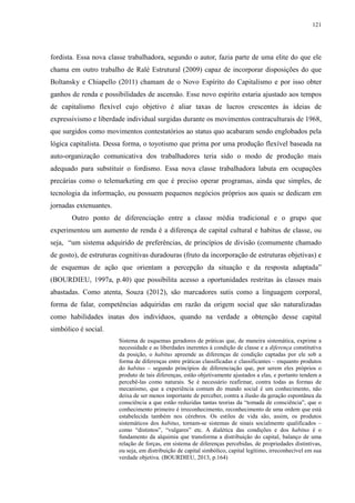 121 
fordista. Essa nova classe trabalhadora, segundo o autor, fazia parte de uma elite do que ele 
chama em outro trabalho de Ralé Estrutural (2009) capaz de incorporar disposições do que 
Boltansky e Chiapello (2011) chamam de o Novo Espírito do Capitalismo e por isso obter 
ganhos de renda e possibilidades de ascensão. Esse novo espírito estaria ajustado aos tempos 
de capitalismo flexível cujo objetivo é aliar taxas de lucros crescentes às ideias de 
expressivismo e liberdade individual surgidas durante os movimentos contraculturais de 1968, 
que surgidos como movimentos contestatórios ao status quo acabaram sendo englobados pela 
lógica capitalista. Dessa forma, o toyotismo que prima por uma produção flexível baseada na 
auto-organização comunicativa dos trabalhadores teria sido o modo de produção mais 
adequado para substituir o fordismo. Essa nova classe trabalhadora labuta em ocupações 
precárias como o telemarketing em que é preciso operar programas, ainda que simples, de 
tecnologia da informação, ou possuem pequenos negócios próprios aos quais se dedicam em 
jornadas extenuantes. 
Outro ponto de diferenciação entre a classe média tradicional e o grupo que 
experimentou um aumento de renda é a diferença de capital cultural e habitus de classe, ou 
seja, “um sistema adquirido de preferências, de princípios de divisão (comumente chamado 
de gosto), de estruturas cognitivas duradouras (fruto da incorporação de estruturas objetivas) e 
de esquemas de ação que orientam a percepção da situação e da resposta adaptada” 
(BOURDIEU, 1997a, p.40) que possibilita acesso a oportunidades restritas às classes mais 
abastadas. Como atenta, Souza (2012), são marcadores sutis como a linguagem corporal, 
forma de falar, competências adquiridas em razão da origem social que são naturalizadas 
como habilidades inatas dos indivíduos, quando na verdade a obtenção desse capital 
simbólico é social. 
Sistema de esquemas geradores de práticas que, de maneira sistemática, exprime a 
necessidade e as liberdades inerentes à condição de classe e a diferença constitutiva 
da posição, o habitus apreende as diferenças de condição captadas por ele sob a 
forma de diferenças entre práticas classificadas e classificantes – enquanto produtos 
do habitus – segundo princípios de diferenciação que, por serem eles próprios o 
produto de tais diferenças, estão objetivamente ajustados a elas, e portanto tendem a 
percebê-las como naturais. Se é necessário reafirmar, contra todas as formas de 
mecanismo, que a experiência comum do mundo social é um conhecimento, não 
deixa de ser menos importante de perceber, contra a ilusão da geração espontânea da 
consciência a que estão reduzidas tantas teorias da “tomada de consciência”, que o 
conhecimento primeiro é irreconhecimento, reconhecimento de uma ordem que está 
estabelecida também nos cérebros. Os estilos de vida são, assim, os produtos 
sistemáticos dos habitus, tornam-se sistemas de sinais socialmente qualificados – 
como “distintos”, “vulgares” etc. A dialética das condições e dos habitus é o 
fundamento da alquimia que transforma a distribuição do capital, balanço de uma 
relação de forças, em sistema de diferenças percebidas, de propriedades distintivas, 
ou seja, em distribuição de capital simbólico, capital legítimo, irreconhecível em sua 
verdade objetiva. (BOURDIEU, 2013, p.164) 
 